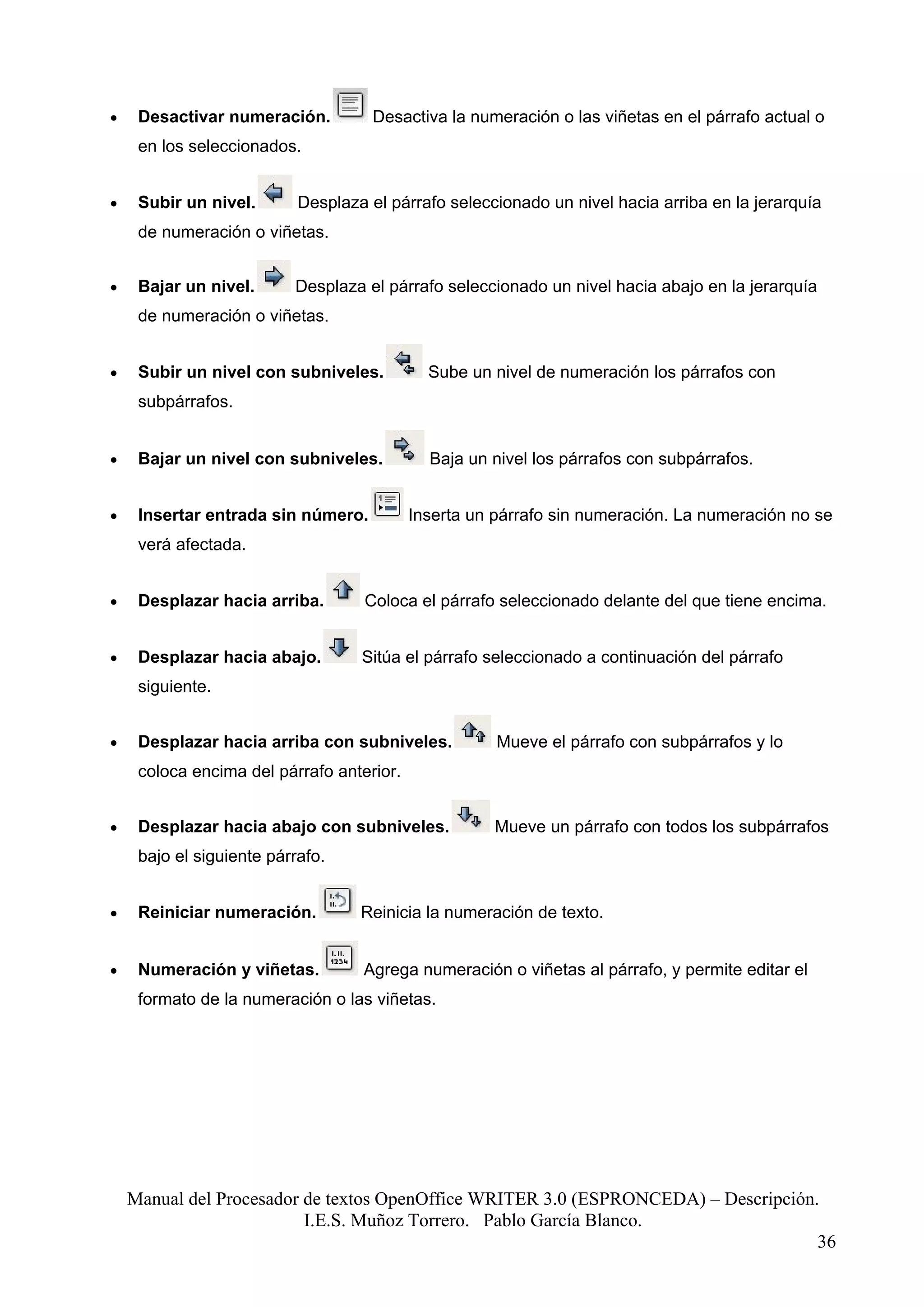 •    Desactivar numeración.          Desactiva la numeración o las viñetas en el párrafo actual o
     en los seleccionados.


•    Subir un nivel.       Desplaza el párrafo seleccionado un nivel hacia arriba en la jerarquía
     de numeración o viñetas.


•    Bajar un nivel.      Desplaza el párrafo seleccionado un nivel hacia abajo en la jerarquía
     de numeración o viñetas.


•    Subir un nivel con subniveles.          Sube un nivel de numeración los párrafos con
     subpárrafos.


•    Bajar un nivel con subniveles.          Baja un nivel los párrafos con subpárrafos.


•    Insertar entrada sin número.          Inserta un párrafo sin numeración. La numeración no se
     verá afectada.


•    Desplazar hacia arriba.       Coloca el párrafo seleccionado delante del que tiene encima.


•    Desplazar hacia abajo.        Sitúa el párrafo seleccionado a continuación del párrafo
     siguiente.


•    Desplazar hacia arriba con subniveles.           Mueve el párrafo con subpárrafos y lo
     coloca encima del párrafo anterior.


•    Desplazar hacia abajo con subniveles.           Mueve un párrafo con todos los subpárrafos
     bajo el siguiente párrafo.


•    Reiniciar numeración.         Reinicia la numeración de texto.


•    Numeración y viñetas.         Agrega numeración o viñetas al párrafo, y permite editar el
     formato de la numeración o las viñetas.




    Manual del Procesador de textos OpenOffice WRITER 3.0 (ESPRONCEDA) – Descripción.
                          I.E.S. Muñoz Torrero. Pablo García Blanco.
                                                                                     36
 