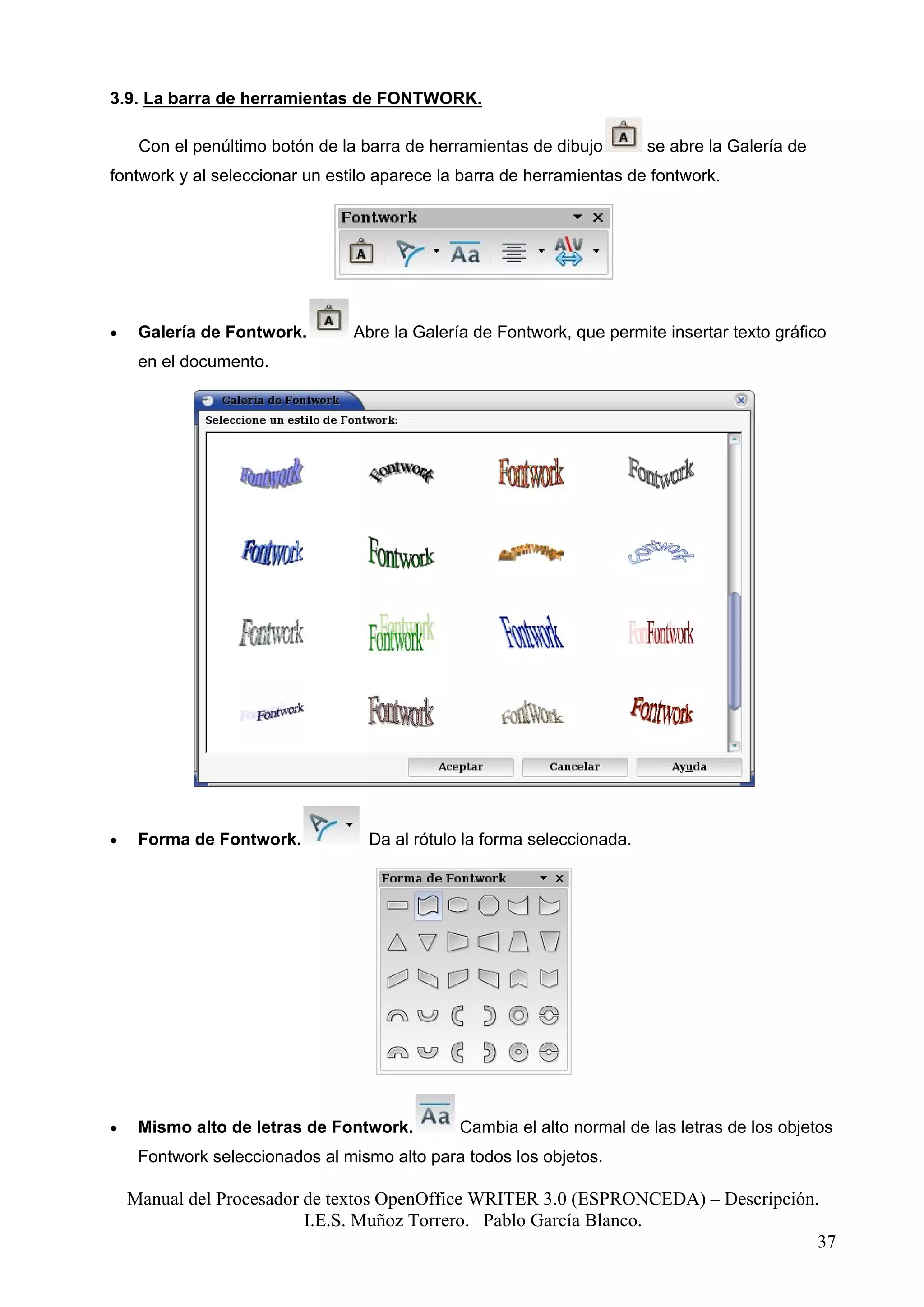 3.9. La barra de herramientas de FONTWORK.

     Con el penúltimo botón de la barra de herramientas de dibujo       se abre la Galería de
fontwork y al seleccionar un estilo aparece la barra de herramientas de fontwork.




•    Galería de Fontwork.       Abre la Galería de Fontwork, que permite insertar texto gráfico
     en el documento.




•    Forma de Fontwork.           Da al rótulo la forma seleccionada.




•    Mismo alto de letras de Fontwork.        Cambia el alto normal de las letras de los objetos
     Fontwork seleccionados al mismo alto para todos los objetos.

    Manual del Procesador de textos OpenOffice WRITER 3.0 (ESPRONCEDA) – Descripción.
                          I.E.S. Muñoz Torrero. Pablo García Blanco.
                                                                                     37
 
