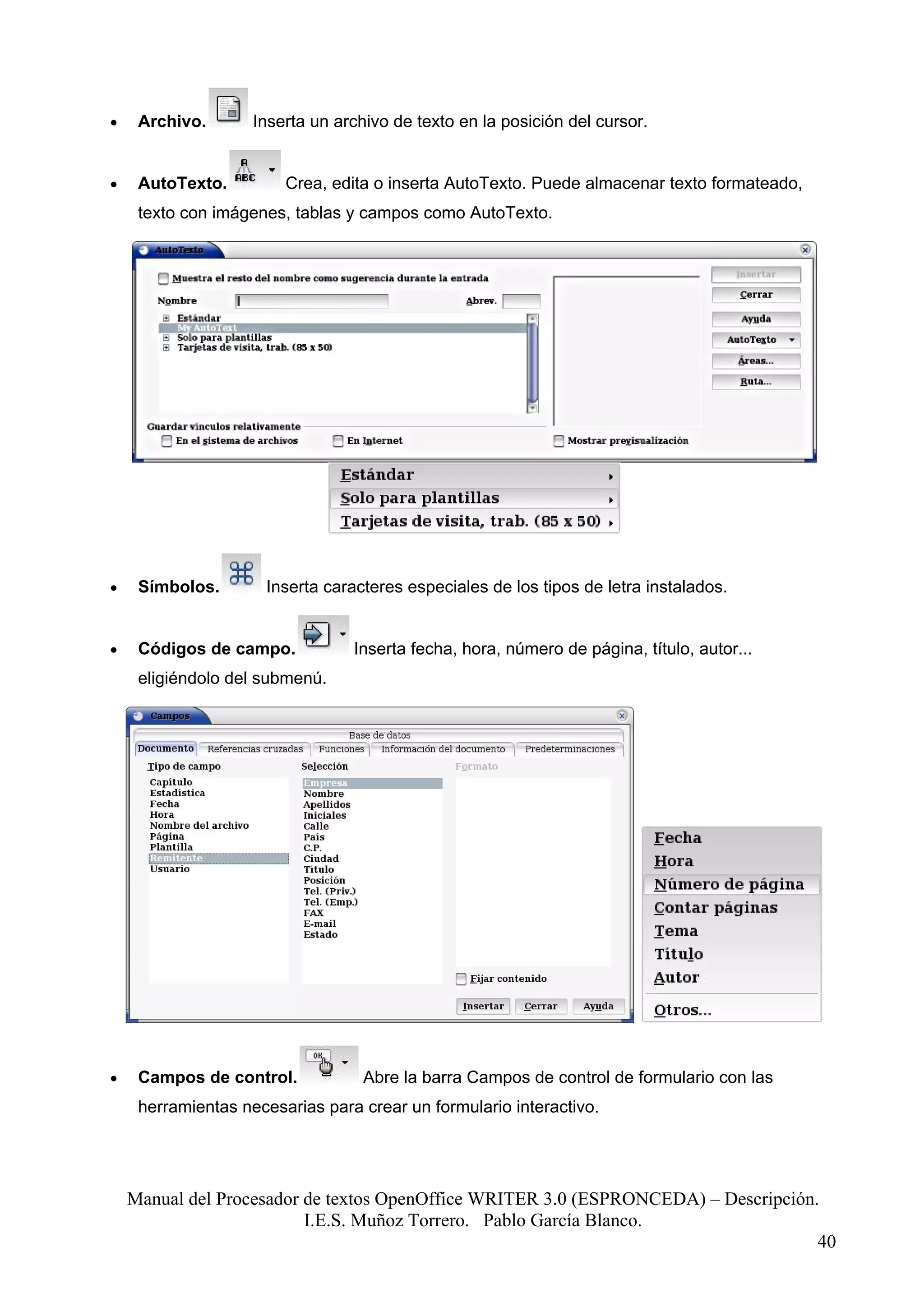 •    Archivo.       Inserta un archivo de texto en la posición del cursor.


•    AutoTexto.         Crea, edita o inserta AutoTexto. Puede almacenar texto formateado,
     texto con imágenes, tablas y campos como AutoTexto.




•    Símbolos.       Inserta caracteres especiales de los tipos de letra instalados.


•    Códigos de campo.           Inserta fecha, hora, número de página, título, autor...
     eligiéndolo del submenú.




•    Campos de control.            Abre la barra Campos de control de formulario con las
     herramientas necesarias para crear un formulario interactivo.




    Manual del Procesador de textos OpenOffice WRITER 3.0 (ESPRONCEDA) – Descripción.
                          I.E.S. Muñoz Torrero. Pablo García Blanco.
                                                                                     40
 