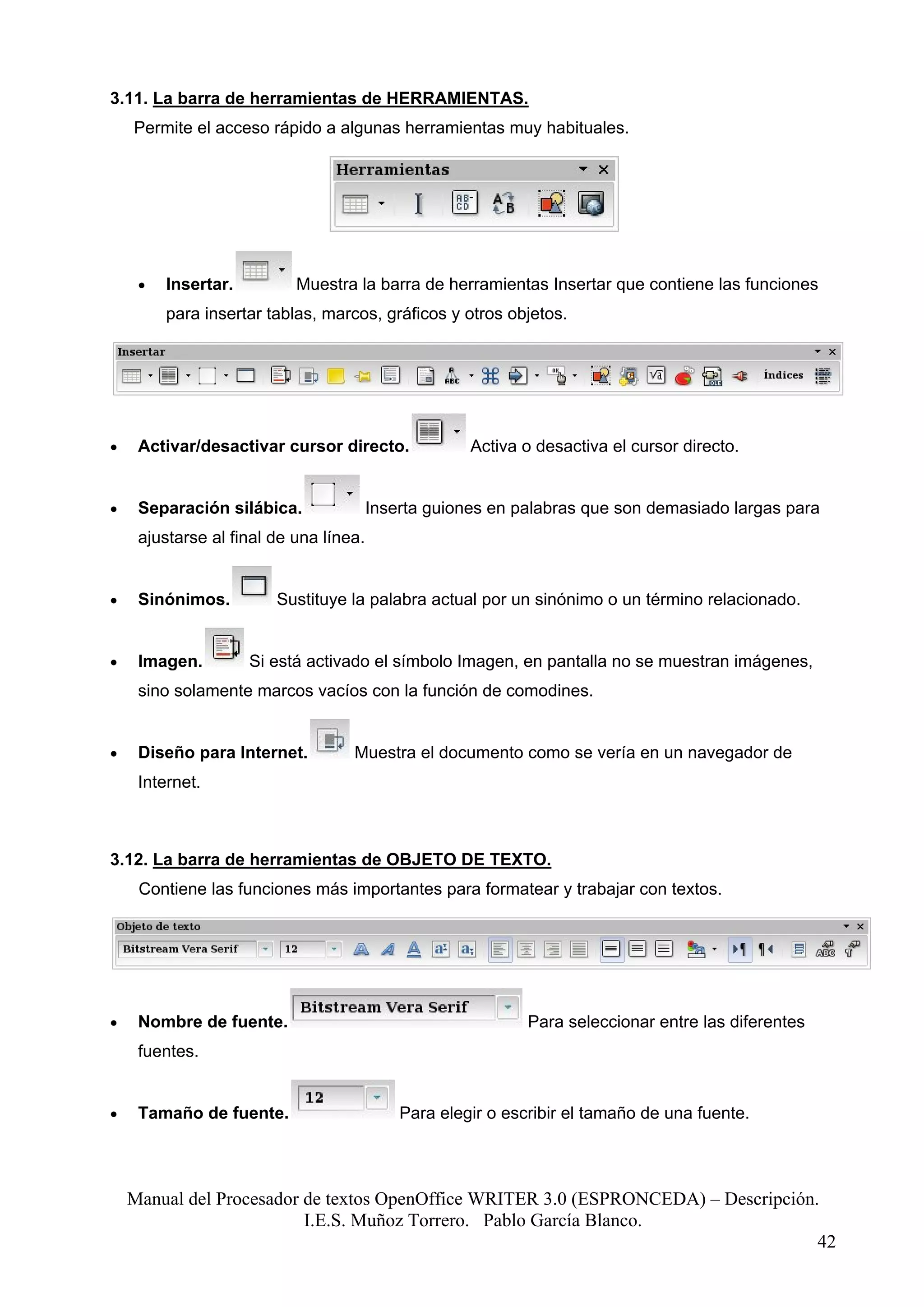 3.11. La barra de herramientas de HERRAMIENTAS.
    Permite el acceso rápido a algunas herramientas muy habituales.




     •   Insertar.         Muestra la barra de herramientas Insertar que contiene las funciones
         para insertar tablas, marcos, gráficos y otros objetos.




•    Activar/desactivar cursor directo.              Activa o desactiva el cursor directo.


•    Separación silábica.               Inserta guiones en palabras que son demasiado largas para
     ajustarse al final de una línea.


•    Sinónimos.         Sustituye la palabra actual por un sinónimo o un término relacionado.


•    Imagen.         Si está activado el símbolo Imagen, en pantalla no se muestran imágenes,
     sino solamente marcos vacíos con la función de comodines.


•    Diseño para Internet.         Muestra el documento como se vería en un navegador de
     Internet.



3.12. La barra de herramientas de OBJETO DE TEXTO.
     Contiene las funciones más importantes para formatear y trabajar con textos.




•    Nombre de fuente.                                       Para seleccionar entre las diferentes
     fuentes.


•    Tamaño de fuente.                      Para elegir o escribir el tamaño de una fuente.




    Manual del Procesador de textos OpenOffice WRITER 3.0 (ESPRONCEDA) – Descripción.
                          I.E.S. Muñoz Torrero. Pablo García Blanco.
                                                                                     42
 