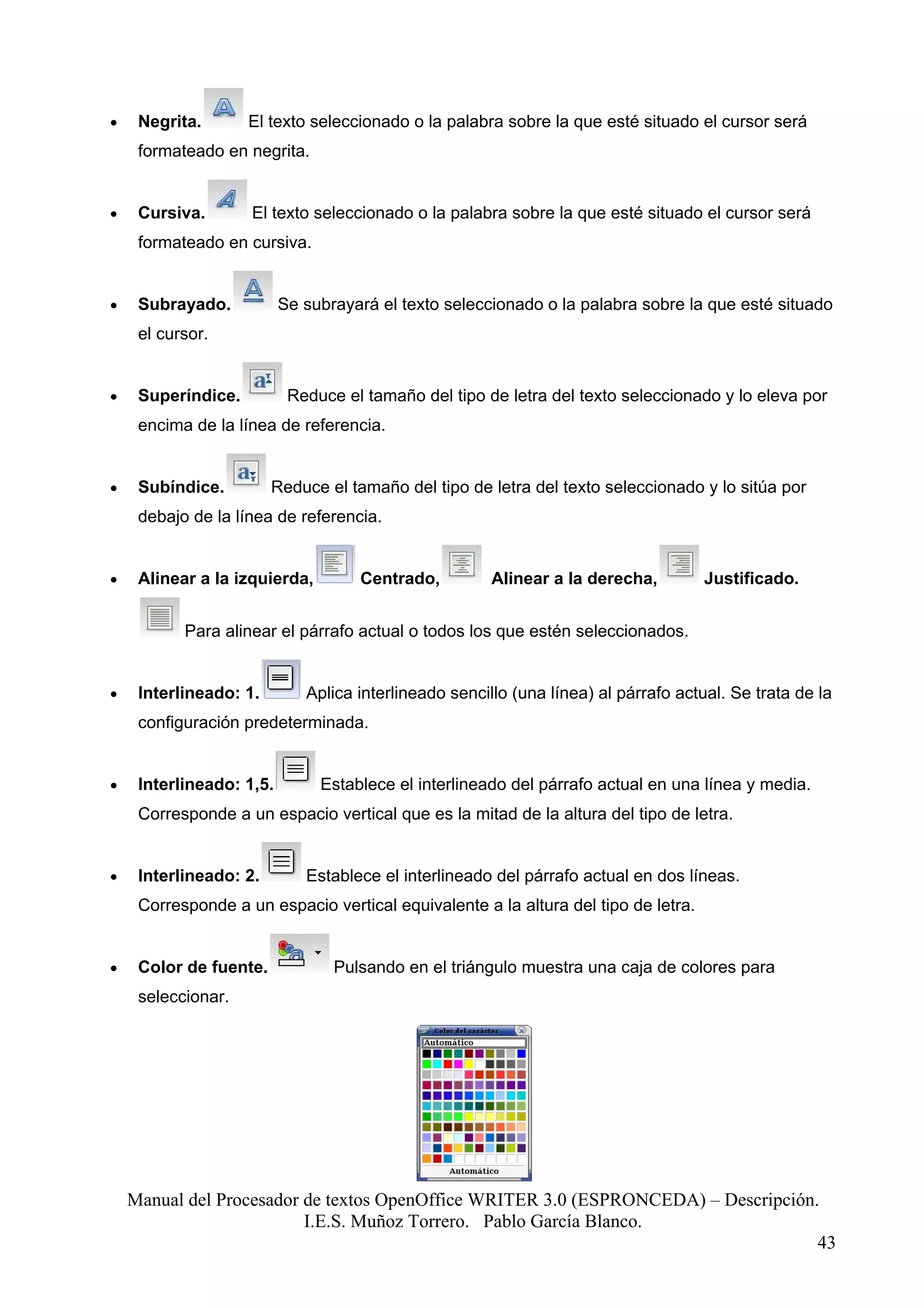 •    Negrita.       El texto seleccionado o la palabra sobre la que esté situado el cursor será
     formateado en negrita.


•    Cursiva.       El texto seleccionado o la palabra sobre la que esté situado el cursor será
     formateado en cursiva.


•    Subrayado.           Se subrayará el texto seleccionado o la palabra sobre la que esté situado
     el cursor.


•    Superíndice.          Reduce el tamaño del tipo de letra del texto seleccionado y lo eleva por
     encima de la línea de referencia.


•    Subíndice.         Reduce el tamaño del tipo de letra del texto seleccionado y lo sitúa por
     debajo de la línea de referencia.


•    Alinear a la izquierda,        Centrado,          Alinear a la derecha,         Justificado.


           Para alinear el párrafo actual o todos los que estén seleccionados.


•    Interlineado: 1.        Aplica interlineado sencillo (una línea) al párrafo actual. Se trata de la
     configuración predeterminada.


•    Interlineado: 1,5.        Establece el interlineado del párrafo actual en una línea y media.
     Corresponde a un espacio vertical que es la mitad de la altura del tipo de letra.


•    Interlineado: 2.        Establece el interlineado del párrafo actual en dos líneas.
     Corresponde a un espacio vertical equivalente a la altura del tipo de letra.


•    Color de fuente.            Pulsando en el triángulo muestra una caja de colores para
     seleccionar.




    Manual del Procesador de textos OpenOffice WRITER 3.0 (ESPRONCEDA) – Descripción.
                          I.E.S. Muñoz Torrero. Pablo García Blanco.
                                                                                     43
 