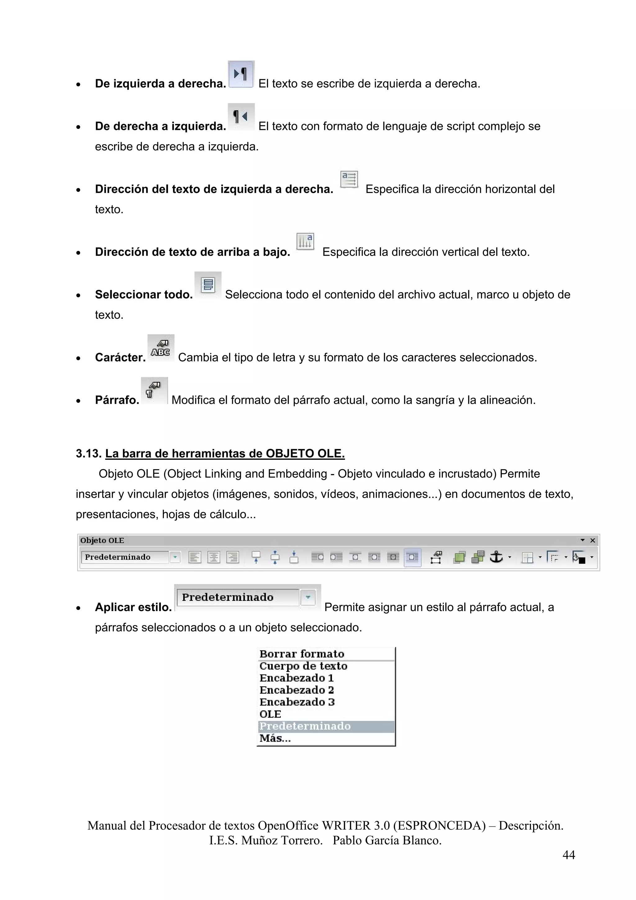 •    De izquierda a derecha.          El texto se escribe de izquierda a derecha.


•    De derecha a izquierda.          El texto con formato de lenguaje de script complejo se
     escribe de derecha a izquierda.


•    Dirección del texto de izquierda a derecha.           Especifica la dirección horizontal del
     texto.


•    Dirección de texto de arriba a bajo.         Especifica la dirección vertical del texto.


•    Seleccionar todo.          Selecciona todo el contenido del archivo actual, marco u objeto de
     texto.


•    Carácter.         Cambia el tipo de letra y su formato de los caracteres seleccionados.


•    Párrafo.      Modifica el formato del párrafo actual, como la sangría y la alineación.



3.13. La barra de herramientas de OBJETO OLE.
     Objeto OLE (Object Linking and Embedding - Objeto vinculado e incrustado) Permite
insertar y vincular objetos (imágenes, sonidos, vídeos, animaciones...) en documentos de texto,
presentaciones, hojas de cálculo...




•    Aplicar estilo.                               Permite asignar un estilo al párrafo actual, a
     párrafos seleccionados o a un objeto seleccionado.




    Manual del Procesador de textos OpenOffice WRITER 3.0 (ESPRONCEDA) – Descripción.
                          I.E.S. Muñoz Torrero. Pablo García Blanco.
                                                                                     44
 