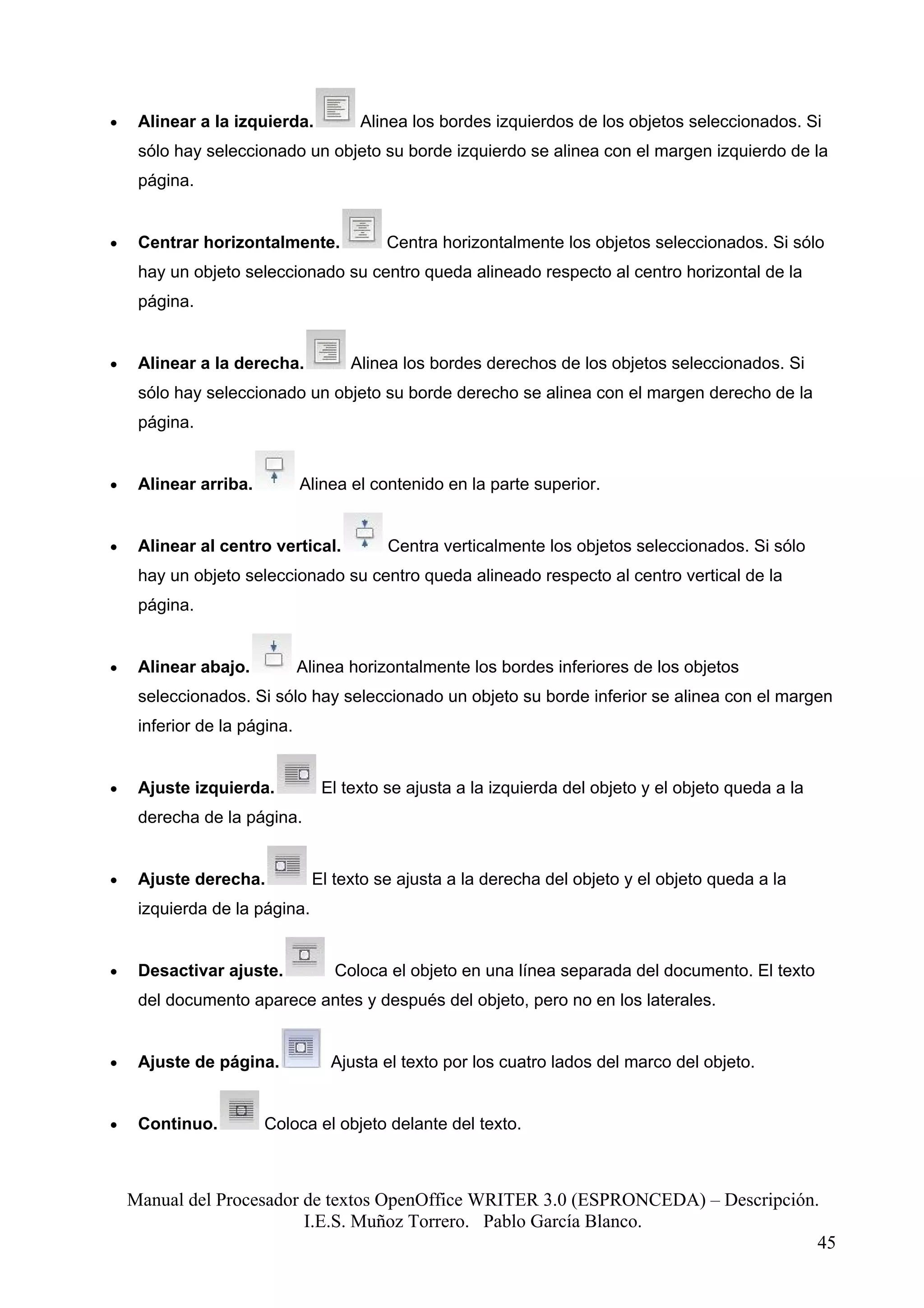 •    Alinear a la izquierda.          Alinea los bordes izquierdos de los objetos seleccionados. Si
     sólo hay seleccionado un objeto su borde izquierdo se alinea con el margen izquierdo de la
     página.


•    Centrar horizontalmente.             Centra horizontalmente los objetos seleccionados. Si sólo
     hay un objeto seleccionado su centro queda alineado respecto al centro horizontal de la
     página.


•    Alinear a la derecha.           Alinea los bordes derechos de los objetos seleccionados. Si
     sólo hay seleccionado un objeto su borde derecho se alinea con el margen derecho de la
     página.


•    Alinear arriba.          Alinea el contenido en la parte superior.


•    Alinear al centro vertical.          Centra verticalmente los objetos seleccionados. Si sólo
     hay un objeto seleccionado su centro queda alineado respecto al centro vertical de la
     página.


•    Alinear abajo.           Alinea horizontalmente los bordes inferiores de los objetos
     seleccionados. Si sólo hay seleccionado un objeto su borde inferior se alinea con el margen
     inferior de la página.


•    Ajuste izquierda.           El texto se ajusta a la izquierda del objeto y el objeto queda a la
     derecha de la página.


•    Ajuste derecha.            El texto se ajusta a la derecha del objeto y el objeto queda a la
     izquierda de la página.


•    Desactivar ajuste.            Coloca el objeto en una línea separada del documento. El texto
     del documento aparece antes y después del objeto, pero no en los laterales.


•    Ajuste de página.            Ajusta el texto por los cuatro lados del marco del objeto.


•    Continuo.         Coloca el objeto delante del texto.



    Manual del Procesador de textos OpenOffice WRITER 3.0 (ESPRONCEDA) – Descripción.
                          I.E.S. Muñoz Torrero. Pablo García Blanco.
                                                                                     45
 