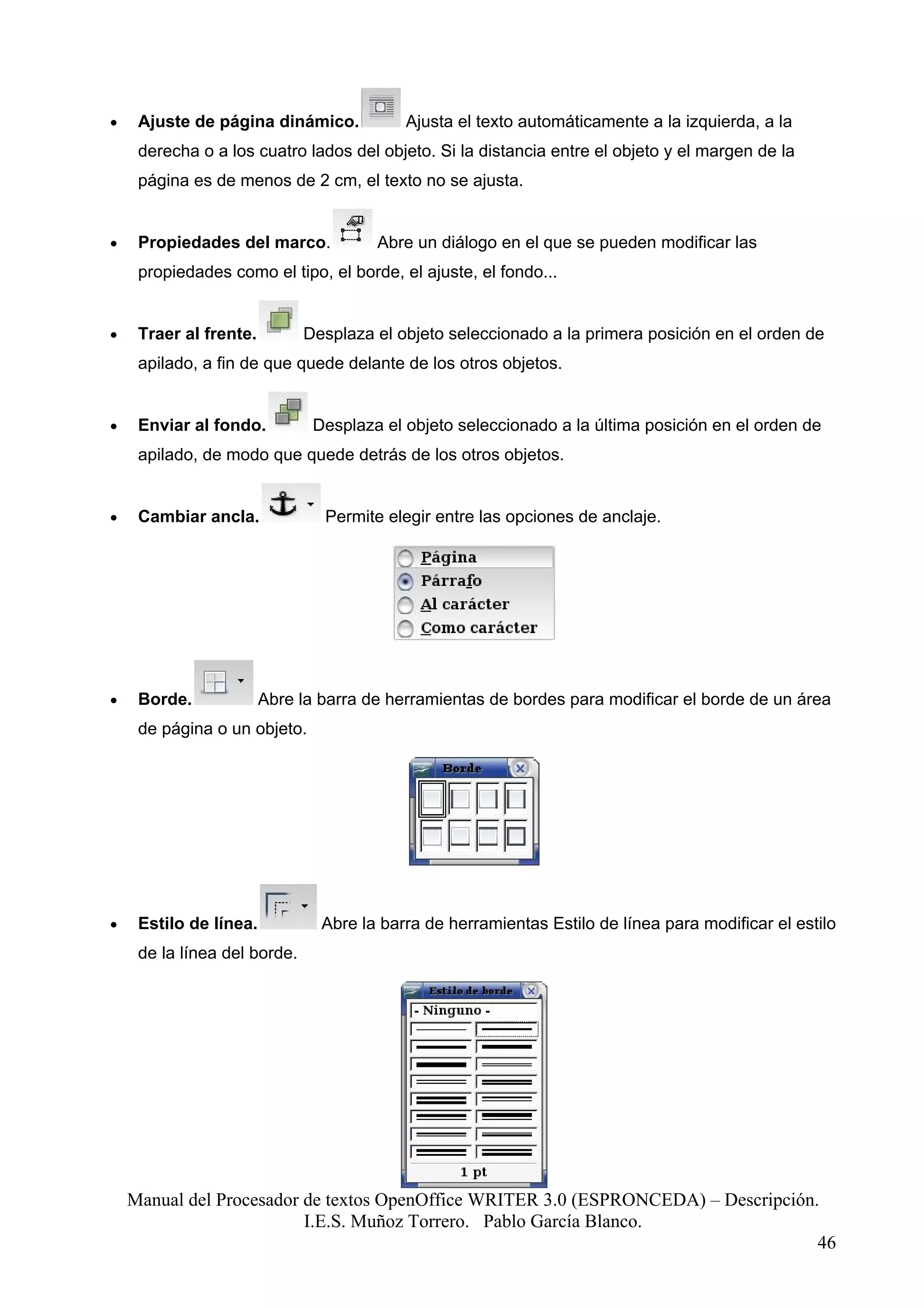 •    Ajuste de página dinámico.            Ajusta el texto automáticamente a la izquierda, a la
     derecha o a los cuatro lados del objeto. Si la distancia entre el objeto y el margen de la
     página es de menos de 2 cm, el texto no se ajusta.


•    Propiedades del marco.            Abre un diálogo en el que se pueden modificar las
     propiedades como el tipo, el borde, el ajuste, el fondo...


•    Traer al frente.         Desplaza el objeto seleccionado a la primera posición en el orden de
     apilado, a fin de que quede delante de los otros objetos.


•    Enviar al fondo.          Desplaza el objeto seleccionado a la última posición en el orden de
     apilado, de modo que quede detrás de los otros objetos.


•    Cambiar ancla.             Permite elegir entre las opciones de anclaje.




•    Borde.             Abre la barra de herramientas de bordes para modificar el borde de un área
     de página o un objeto.




•    Estilo de línea.           Abre la barra de herramientas Estilo de línea para modificar el estilo
     de la línea del borde.




    Manual del Procesador de textos OpenOffice WRITER 3.0 (ESPRONCEDA) – Descripción.
                          I.E.S. Muñoz Torrero. Pablo García Blanco.
                                                                                     46
 