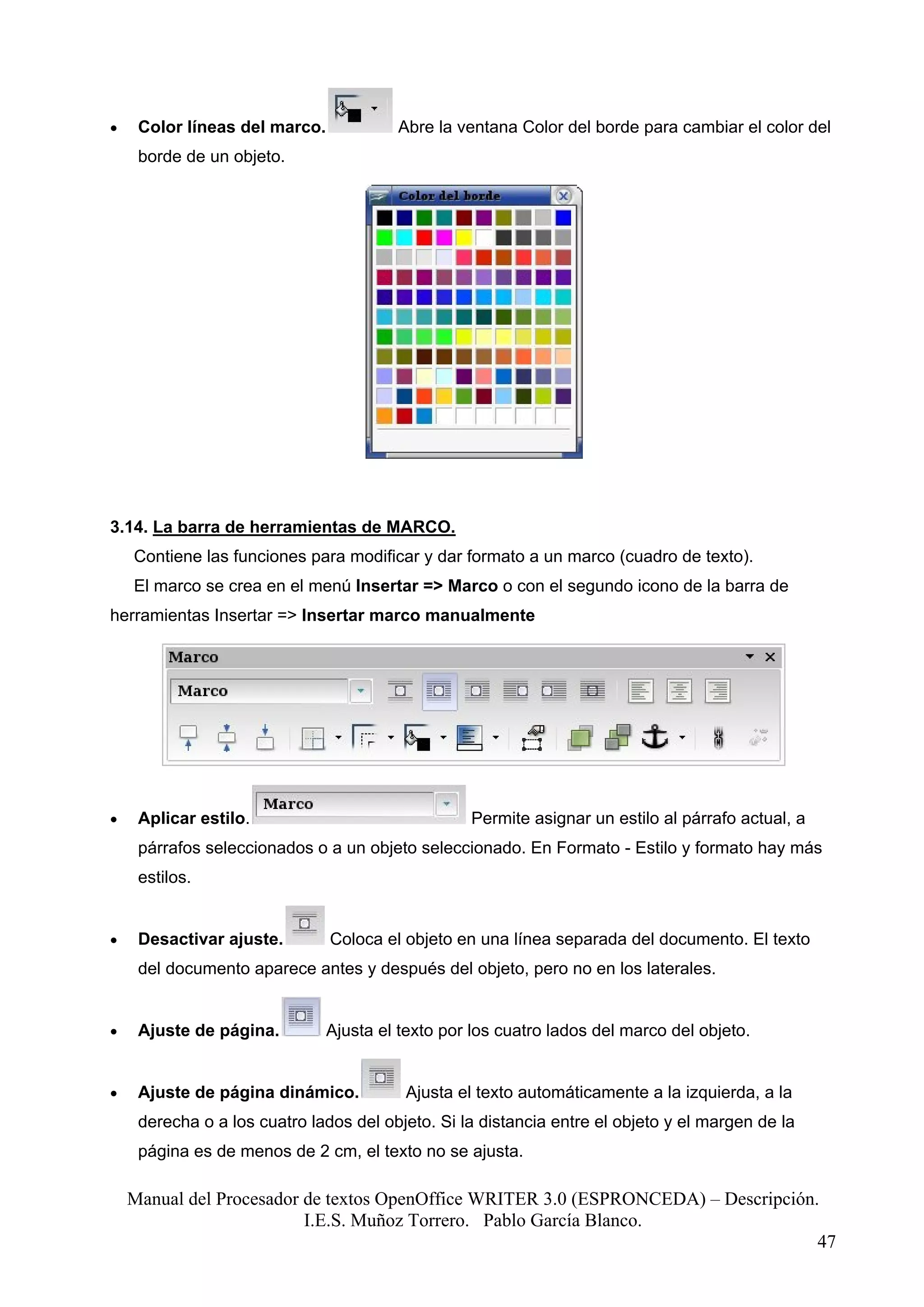 •    Color líneas del marco.            Abre la ventana Color del borde para cambiar el color del
     borde de un objeto.




3.14. La barra de herramientas de MARCO.
    Contiene las funciones para modificar y dar formato a un marco (cuadro de texto).
    El marco se crea en el menú Insertar => Marco o con el segundo icono de la barra de
herramientas Insertar => Insertar marco manualmente




•    Aplicar estilo.                              Permite asignar un estilo al párrafo actual, a
     párrafos seleccionados o a un objeto seleccionado. En Formato - Estilo y formato hay más
     estilos.


•    Desactivar ajuste.        Coloca el objeto en una línea separada del documento. El texto
     del documento aparece antes y después del objeto, pero no en los laterales.


•    Ajuste de página.         Ajusta el texto por los cuatro lados del marco del objeto.


•    Ajuste de página dinámico.          Ajusta el texto automáticamente a la izquierda, a la
     derecha o a los cuatro lados del objeto. Si la distancia entre el objeto y el margen de la
     página es de menos de 2 cm, el texto no se ajusta.

    Manual del Procesador de textos OpenOffice WRITER 3.0 (ESPRONCEDA) – Descripción.
                          I.E.S. Muñoz Torrero. Pablo García Blanco.
                                                                                     47
 