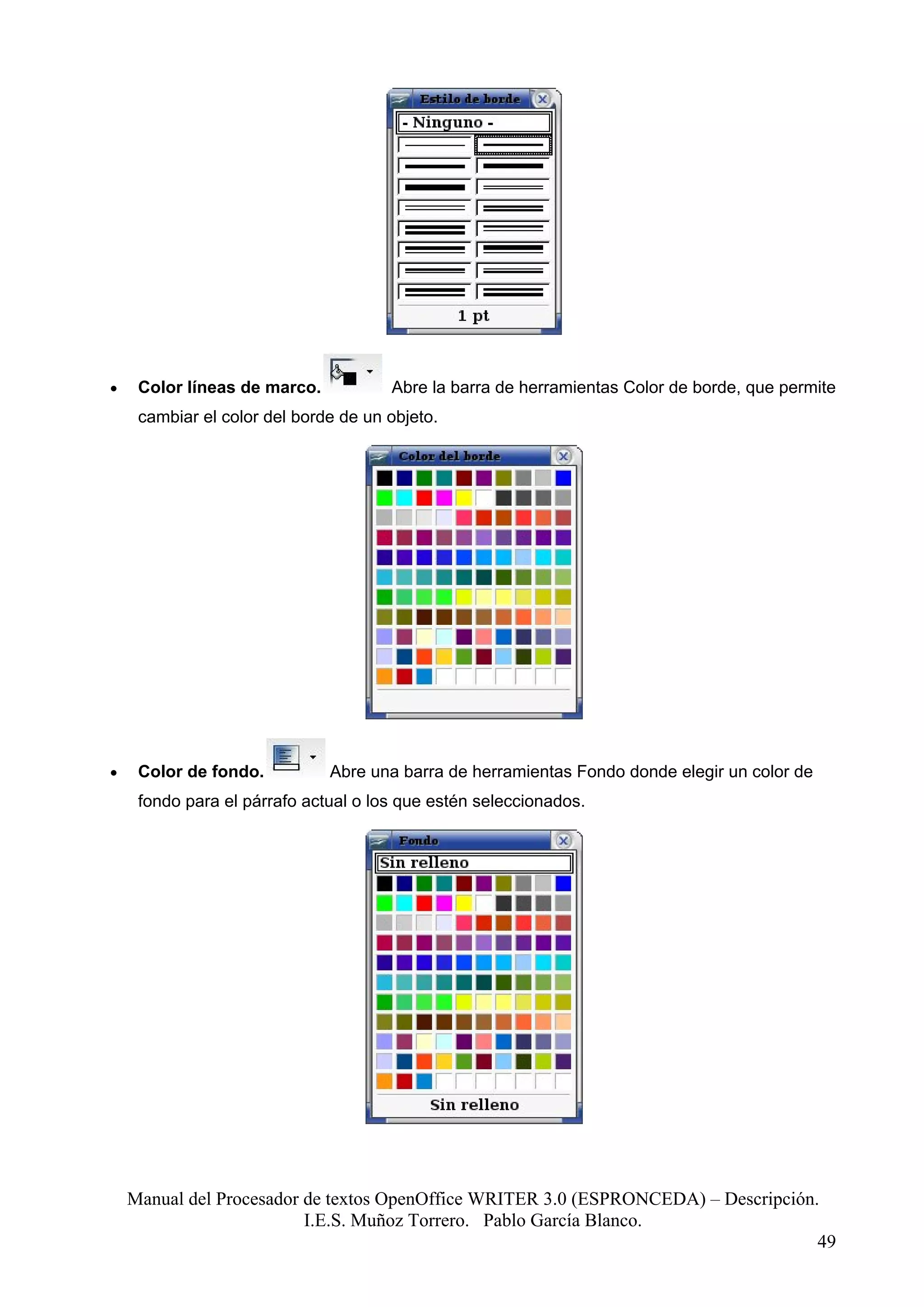 •    Color líneas de marco.           Abre la barra de herramientas Color de borde, que permite
     cambiar el color del borde de un objeto.




•    Color de fondo.          Abre una barra de herramientas Fondo donde elegir un color de
     fondo para el párrafo actual o los que estén seleccionados.




    Manual del Procesador de textos OpenOffice WRITER 3.0 (ESPRONCEDA) – Descripción.
                          I.E.S. Muñoz Torrero. Pablo García Blanco.
                                                                                     49
 