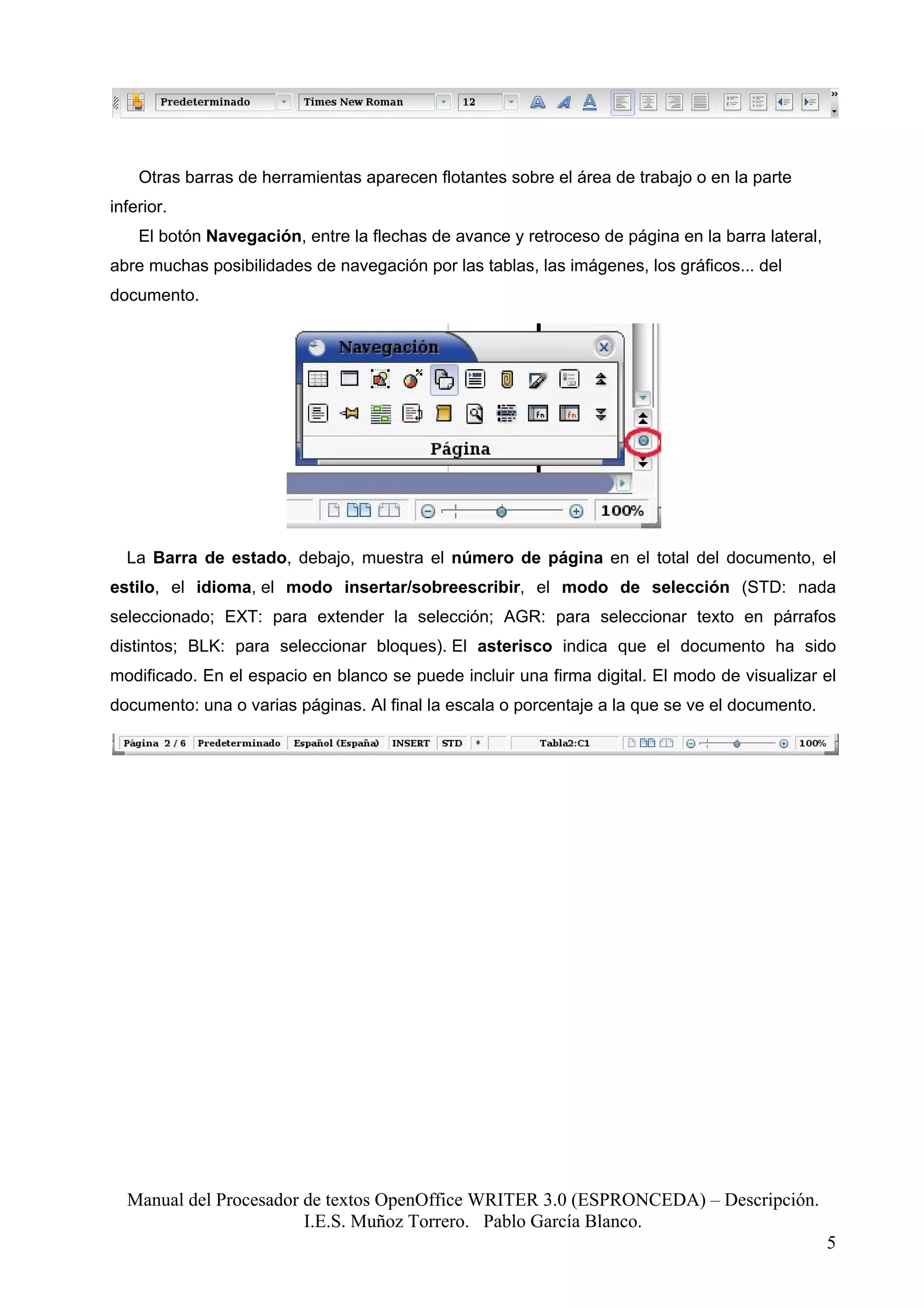 Otras barras de herramientas aparecen flotantes sobre el área de trabajo o en la parte
inferior.
    El botón Navegación, entre la flechas de avance y retroceso de página en la barra lateral,
abre muchas posibilidades de navegación por las tablas, las imágenes, los gráficos... del
documento.




  La Barra de estado, debajo, muestra el número de página en el total del documento, el
estilo, el idioma, el modo insertar/sobreescribir, el modo de selección (STD: nada
seleccionado; EXT: para extender la selección; AGR: para seleccionar texto en párrafos
distintos; BLK: para seleccionar bloques). El asterisco indica que el documento ha sido
modificado. En el espacio en blanco se puede incluir una firma digital. El modo de visualizar el
documento: una o varias páginas. Al final la escala o porcentaje a la que se ve el documento.




  Manual del Procesador de textos OpenOffice WRITER 3.0 (ESPRONCEDA) – Descripción.
                        I.E.S. Muñoz Torrero. Pablo García Blanco.
                                                                                                 5
 