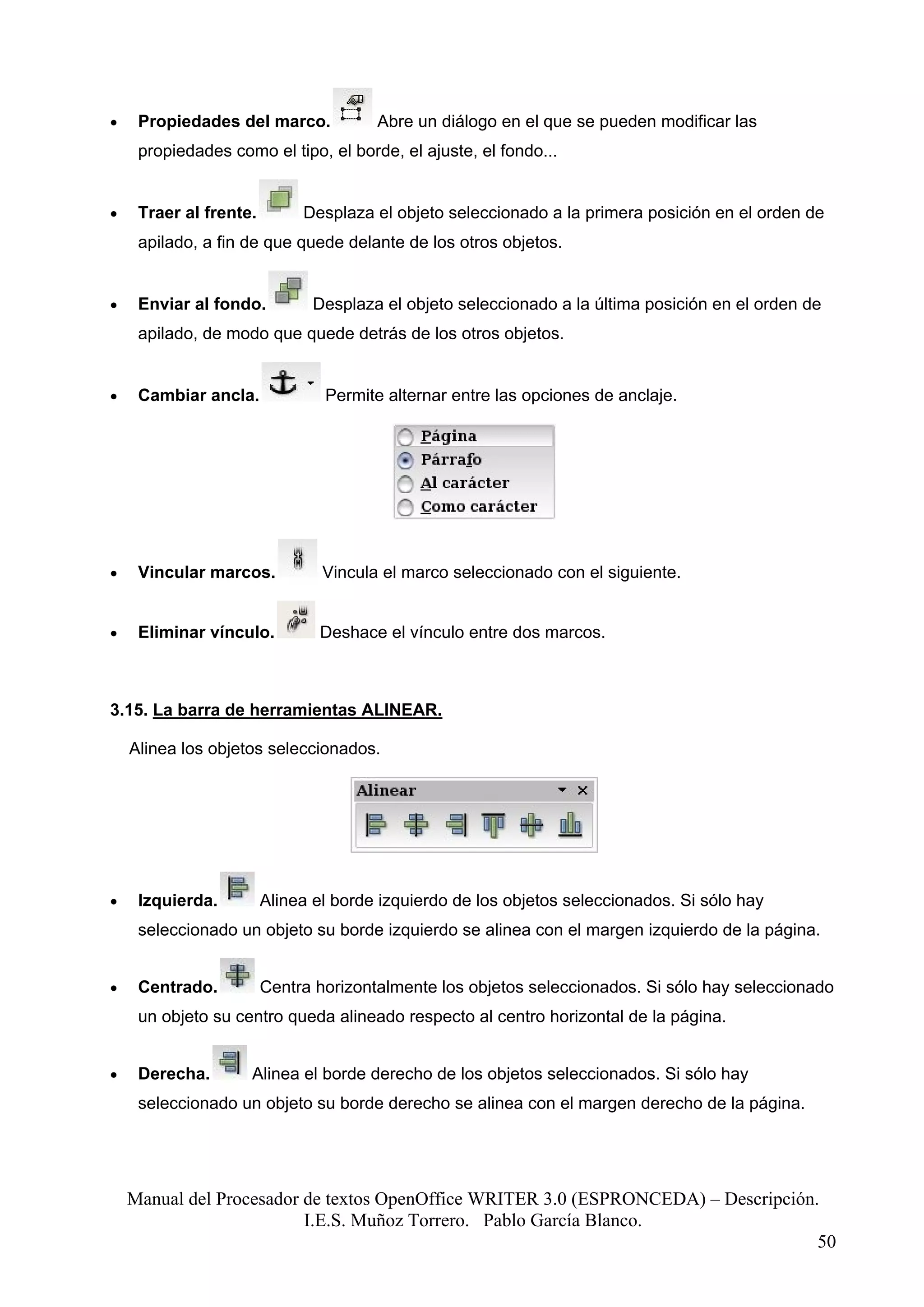 •    Propiedades del marco.            Abre un diálogo en el que se pueden modificar las
     propiedades como el tipo, el borde, el ajuste, el fondo...


•    Traer al frente.        Desplaza el objeto seleccionado a la primera posición en el orden de
     apilado, a fin de que quede delante de los otros objetos.


•    Enviar al fondo.          Desplaza el objeto seleccionado a la última posición en el orden de
     apilado, de modo que quede detrás de los otros objetos.


•    Cambiar ancla.             Permite alternar entre las opciones de anclaje.




•    Vincular marcos.           Vincula el marco seleccionado con el siguiente.


•    Eliminar vínculo.         Deshace el vínculo entre dos marcos.



3.15. La barra de herramientas ALINEAR.

    Alinea los objetos seleccionados.




•    Izquierda.         Alinea el borde izquierdo de los objetos seleccionados. Si sólo hay
     seleccionado un objeto su borde izquierdo se alinea con el margen izquierdo de la página.


•    Centrado.          Centra horizontalmente los objetos seleccionados. Si sólo hay seleccionado
     un objeto su centro queda alineado respecto al centro horizontal de la página.


•    Derecha.       Alinea el borde derecho de los objetos seleccionados. Si sólo hay
     seleccionado un objeto su borde derecho se alinea con el margen derecho de la página.




    Manual del Procesador de textos OpenOffice WRITER 3.0 (ESPRONCEDA) – Descripción.
                          I.E.S. Muñoz Torrero. Pablo García Blanco.
                                                                                     50
 