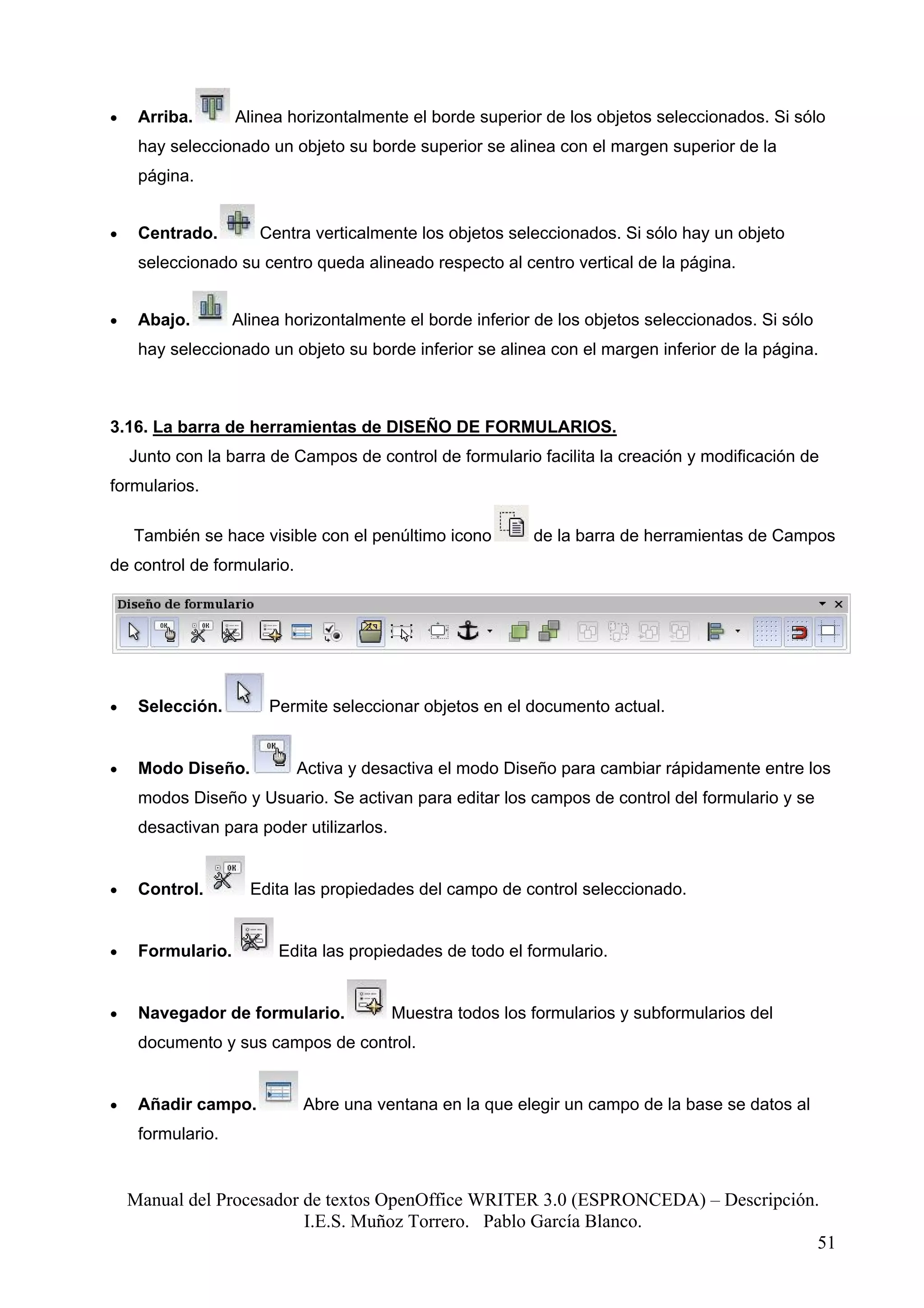 •    Arriba.       Alinea horizontalmente el borde superior de los objetos seleccionados. Si sólo
     hay seleccionado un objeto su borde superior se alinea con el margen superior de la
     página.


•    Centrado.        Centra verticalmente los objetos seleccionados. Si sólo hay un objeto
     seleccionado su centro queda alineado respecto al centro vertical de la página.


•    Abajo.        Alinea horizontalmente el borde inferior de los objetos seleccionados. Si sólo
     hay seleccionado un objeto su borde inferior se alinea con el margen inferior de la página.



3.16. La barra de herramientas de DISEÑO DE FORMULARIOS.
    Junto con la barra de Campos de control de formulario facilita la creación y modificación de
formularios.

    También se hace visible con el penúltimo icono          de la barra de herramientas de Campos
de control de formulario.




•    Selección.        Permite seleccionar objetos en el documento actual.


•    Modo Diseño.           Activa y desactiva el modo Diseño para cambiar rápidamente entre los
     modos Diseño y Usuario. Se activan para editar los campos de control del formulario y se
     desactivan para poder utilizarlos.


•    Control.        Edita las propiedades del campo de control seleccionado.


•    Formulario.         Edita las propiedades de todo el formulario.


•    Navegador de formulario.             Muestra todos los formularios y subformularios del
     documento y sus campos de control.


•    Añadir campo.          Abre una ventana en la que elegir un campo de la base se datos al
     formulario.


    Manual del Procesador de textos OpenOffice WRITER 3.0 (ESPRONCEDA) – Descripción.
                          I.E.S. Muñoz Torrero. Pablo García Blanco.
                                                                                     51
 