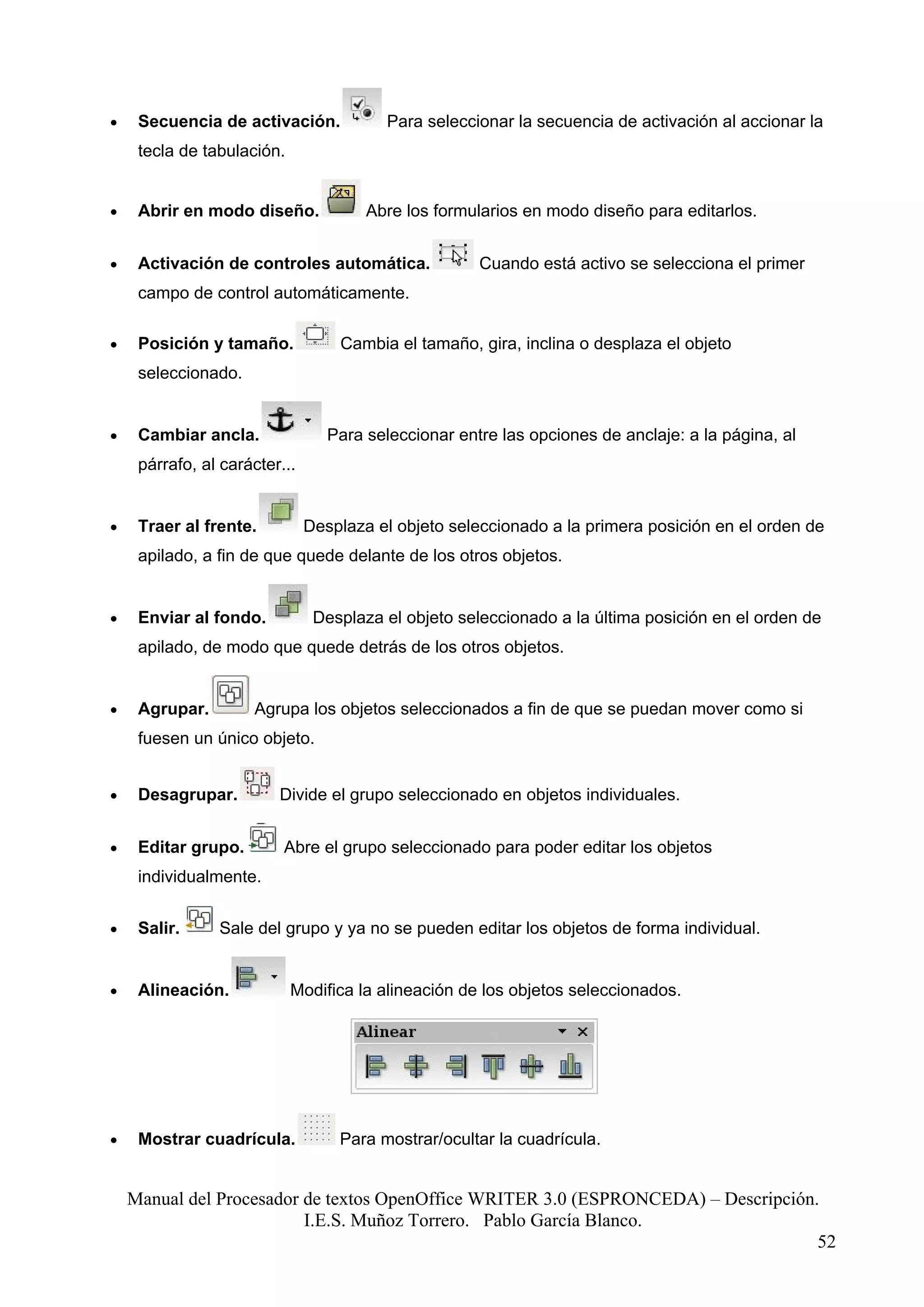 •    Secuencia de activación.             Para seleccionar la secuencia de activación al accionar la
     tecla de tabulación.


•    Abrir en modo diseño.             Abre los formularios en modo diseño para editarlos.


•    Activación de controles automática.              Cuando está activo se selecciona el primer
     campo de control automáticamente.

•    Posición y tamaño.            Cambia el tamaño, gira, inclina o desplaza el objeto
     seleccionado.


•    Cambiar ancla.               Para seleccionar entre las opciones de anclaje: a la página, al
     párrafo, al carácter...


•    Traer al frente.          Desplaza el objeto seleccionado a la primera posición en el orden de
     apilado, a fin de que quede delante de los otros objetos.


•    Enviar al fondo.           Desplaza el objeto seleccionado a la última posición en el orden de
     apilado, de modo que quede detrás de los otros objetos.


•    Agrupar.        Agrupa los objetos seleccionados a fin de que se puedan mover como si
     fuesen un único objeto.


•    Desagrupar.         Divide el grupo seleccionado en objetos individuales.


•    Editar grupo.        Abre el grupo seleccionado para poder editar los objetos
     individualmente.


•    Salir.     Sale del grupo y ya no se pueden editar los objetos de forma individual.


•    Alineación.            Modifica la alineación de los objetos seleccionados.




•    Mostrar cuadrícula.           Para mostrar/ocultar la cuadrícula.


    Manual del Procesador de textos OpenOffice WRITER 3.0 (ESPRONCEDA) – Descripción.
                          I.E.S. Muñoz Torrero. Pablo García Blanco.
                                                                                     52
 