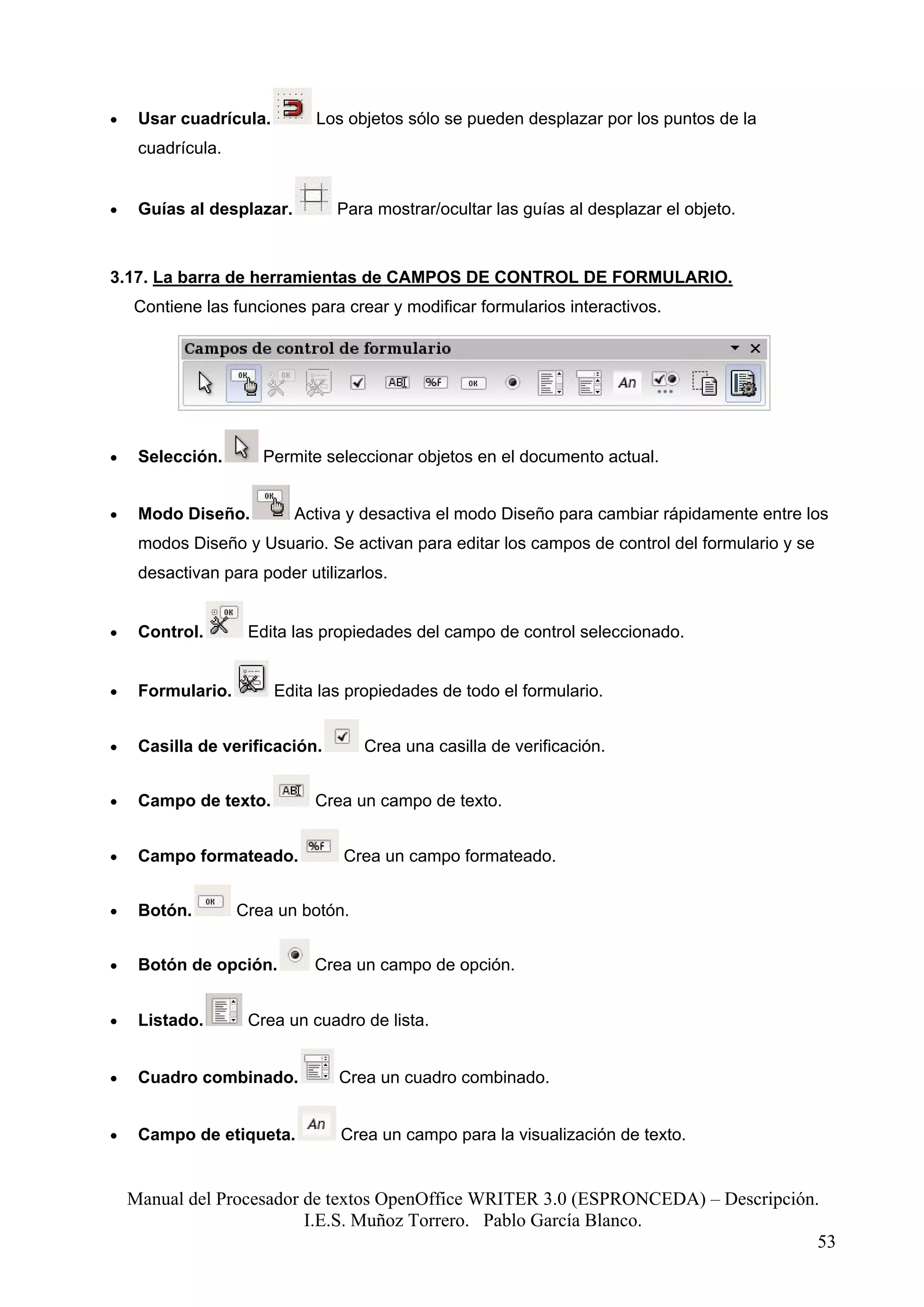 •    Usar cuadrícula.        Los objetos sólo se pueden desplazar por los puntos de la
     cuadrícula.


•    Guías al desplazar.        Para mostrar/ocultar las guías al desplazar el objeto.



3.17. La barra de herramientas de CAMPOS DE CONTROL DE FORMULARIO.
    Contiene las funciones para crear y modificar formularios interactivos.




•    Selección.       Permite seleccionar objetos en el documento actual.


•    Modo Diseño.          Activa y desactiva el modo Diseño para cambiar rápidamente entre los
     modos Diseño y Usuario. Se activan para editar los campos de control del formulario y se
     desactivan para poder utilizarlos.


•    Control.       Edita las propiedades del campo de control seleccionado.


•    Formulario.        Edita las propiedades de todo el formulario.


•    Casilla de verificación.       Crea una casilla de verificación.


•    Campo de texto.         Crea un campo de texto.


•    Campo formateado.           Crea un campo formateado.


•    Botón.        Crea un botón.


•    Botón de opción.        Crea un campo de opción.


•    Listado.       Crea un cuadro de lista.


•    Cuadro combinado.          Crea un cuadro combinado.


•    Campo de etiqueta.         Crea un campo para la visualización de texto.


    Manual del Procesador de textos OpenOffice WRITER 3.0 (ESPRONCEDA) – Descripción.
                          I.E.S. Muñoz Torrero. Pablo García Blanco.
                                                                                     53
 