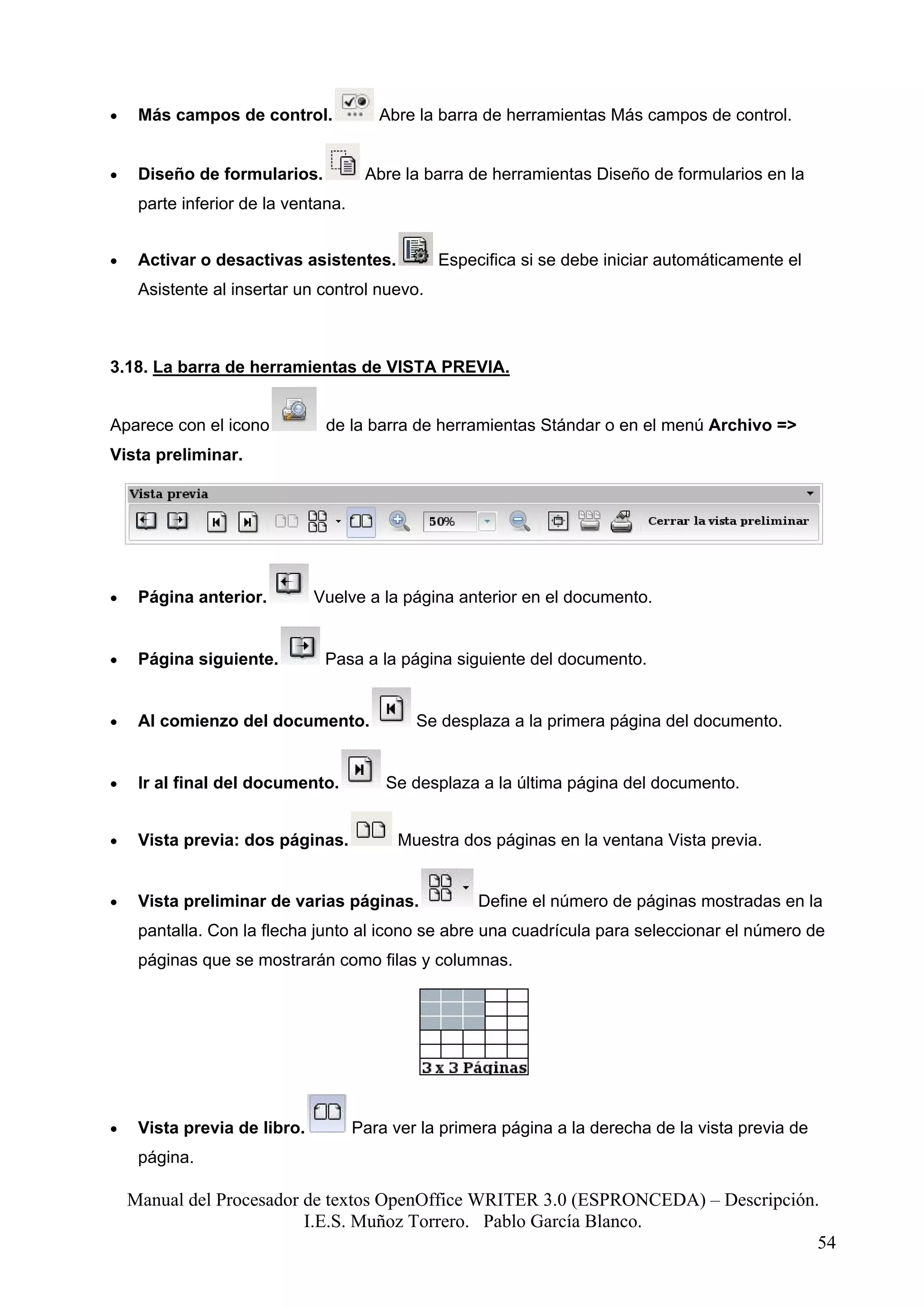 •    Más campos de control.             Abre la barra de herramientas Más campos de control.


•    Diseño de formularios.           Abre la barra de herramientas Diseño de formularios en la
     parte inferior de la ventana.


•    Activar o desactivas asistentes.           Especifica si se debe iniciar automáticamente el
     Asistente al insertar un control nuevo.



3.18. La barra de herramientas de VISTA PREVIA.


Aparece con el icono           de la barra de herramientas Stándar o en el menú Archivo =>
Vista preliminar.




•    Página anterior.         Vuelve a la página anterior en el documento.


•    Página siguiente.         Pasa a la página siguiente del documento.


•    Al comienzo del documento.              Se desplaza a la primera página del documento.


•    Ir al final del documento.          Se desplaza a la última página del documento.


•    Vista previa: dos páginas.            Muestra dos páginas en la ventana Vista previa.


•    Vista preliminar de varias páginas.             Define el número de páginas mostradas en la
     pantalla. Con la flecha junto al icono se abre una cuadrícula para seleccionar el número de
     páginas que se mostrarán como filas y columnas.




•    Vista previa de libro.          Para ver la primera página a la derecha de la vista previa de
     página.

    Manual del Procesador de textos OpenOffice WRITER 3.0 (ESPRONCEDA) – Descripción.
                          I.E.S. Muñoz Torrero. Pablo García Blanco.
                                                                                     54
 