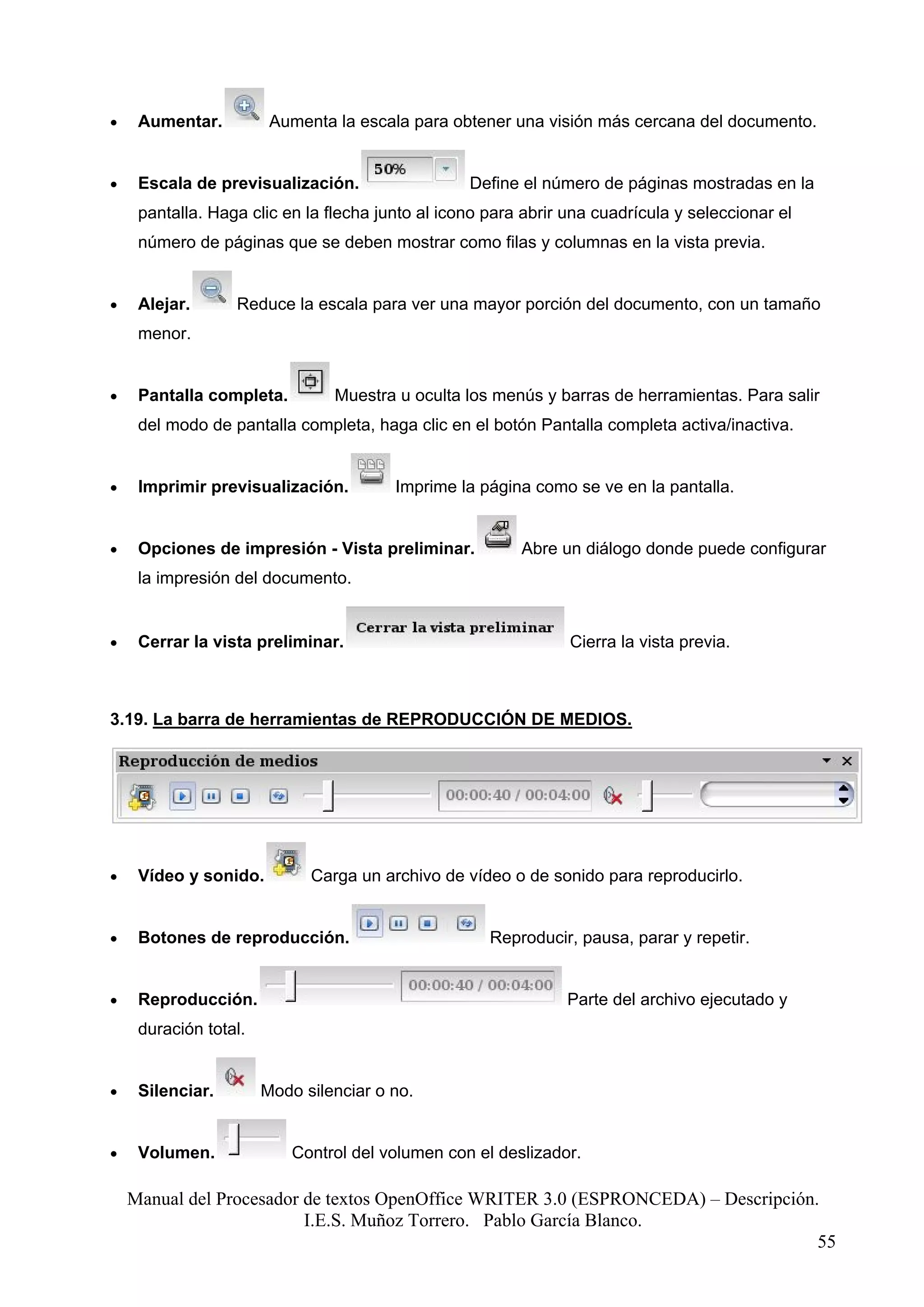 •    Aumentar.          Aumenta la escala para obtener una visión más cercana del documento.


•    Escala de previsualización.                  Define el número de páginas mostradas en la
     pantalla. Haga clic en la flecha junto al icono para abrir una cuadrícula y seleccionar el
     número de páginas que se deben mostrar como filas y columnas en la vista previa.


•    Alejar.      Reduce la escala para ver una mayor porción del documento, con un tamaño
     menor.


•    Pantalla completa.         Muestra u oculta los menús y barras de herramientas. Para salir
     del modo de pantalla completa, haga clic en el botón Pantalla completa activa/inactiva.


•    Imprimir previsualización.         Imprime la página como se ve en la pantalla.


•    Opciones de impresión - Vista preliminar.           Abre un diálogo donde puede configurar
     la impresión del documento.


•    Cerrar la vista preliminar.                                Cierra la vista previa.



3.19. La barra de herramientas de REPRODUCCIÓN DE MEDIOS.




•    Vídeo y sonido.         Carga un archivo de vídeo o de sonido para reproducirlo.


•    Botones de reproducción.                        Reproducir, pausa, parar y repetir.


•    Reproducción.                                              Parte del archivo ejecutado y
     duración total.


•    Silenciar.        Modo silenciar o no.


•    Volumen.              Control del volumen con el deslizador.

    Manual del Procesador de textos OpenOffice WRITER 3.0 (ESPRONCEDA) – Descripción.
                          I.E.S. Muñoz Torrero. Pablo García Blanco.
                                                                                     55
 