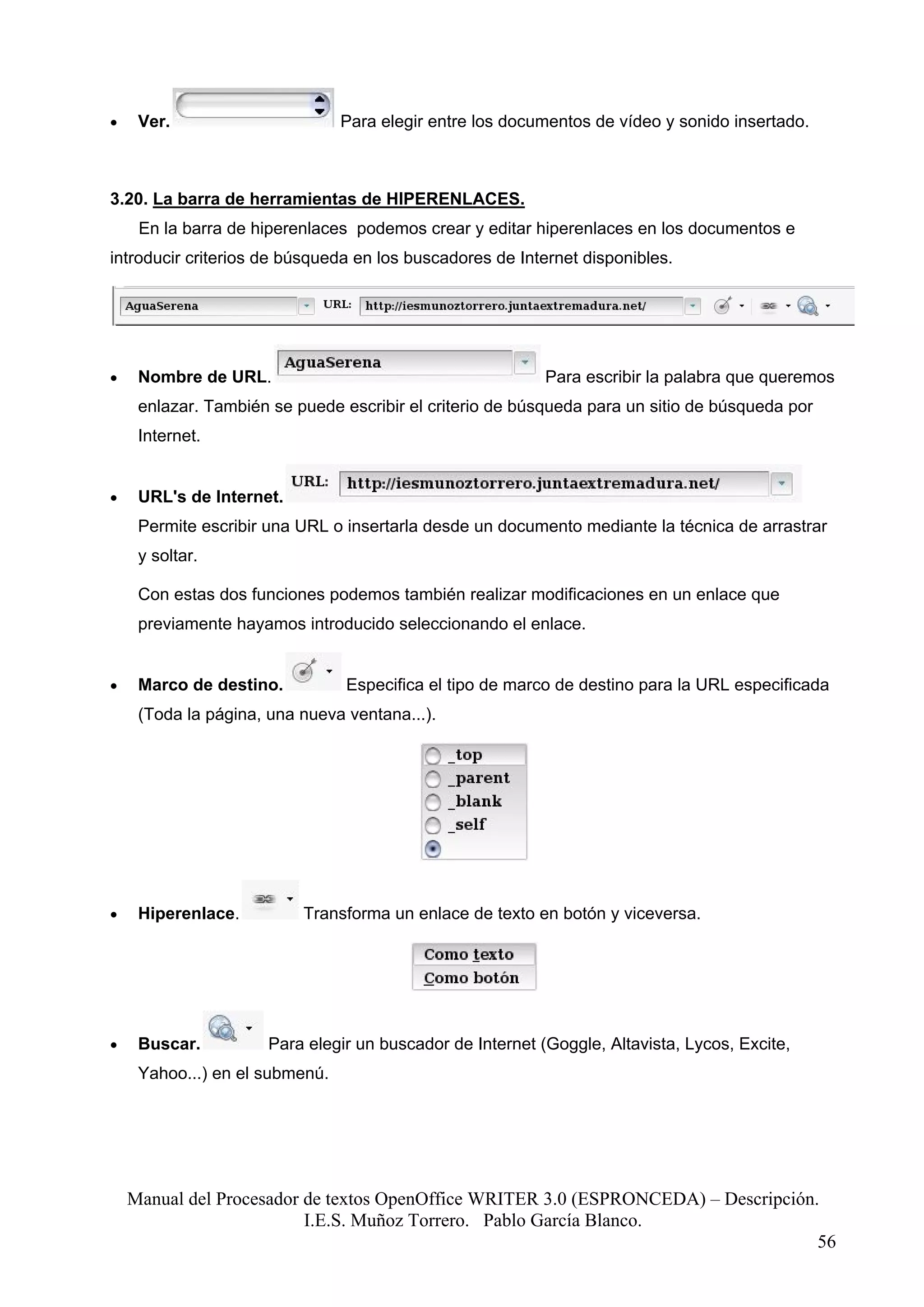 •    Ver.                       Para elegir entre los documentos de vídeo y sonido insertado.



3.20. La barra de herramientas de HIPERENLACES.
     En la barra de hiperenlaces podemos crear y editar hiperenlaces en los documentos e
introducir criterios de búsqueda en los buscadores de Internet disponibles.




•    Nombre de URL.                                        Para escribir la palabra que queremos
     enlazar. También se puede escribir el criterio de búsqueda para un sitio de búsqueda por
     Internet.


•    URL's de Internet.
     Permite escribir una URL o insertarla desde un documento mediante la técnica de arrastrar
     y soltar.

     Con estas dos funciones podemos también realizar modificaciones en un enlace que
     previamente hayamos introducido seleccionando el enlace.


•    Marco de destino.          Especifica el tipo de marco de destino para la URL especificada
     (Toda la página, una nueva ventana...).




•    Hiperenlace.         Transforma un enlace de texto en botón y viceversa.




•    Buscar.          Para elegir un buscador de Internet (Goggle, Altavista, Lycos, Excite,
     Yahoo...) en el submenú.




    Manual del Procesador de textos OpenOffice WRITER 3.0 (ESPRONCEDA) – Descripción.
                          I.E.S. Muñoz Torrero. Pablo García Blanco.
                                                                                     56
 