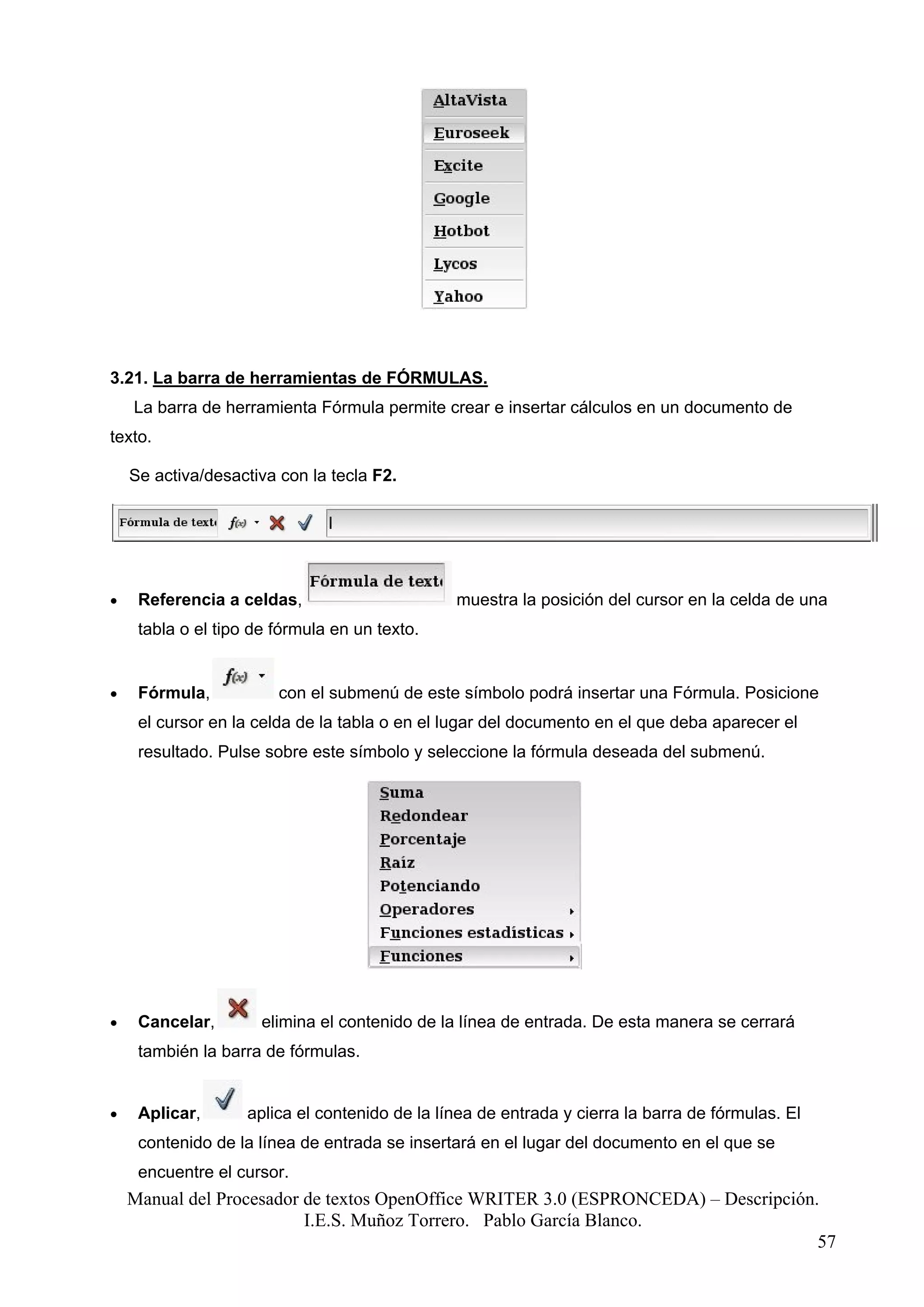 3.21. La barra de herramientas de FÓRMULAS.
    La barra de herramienta Fórmula permite crear e insertar cálculos en un documento de
texto.

    Se activa/desactiva con la tecla F2.




•    Referencia a celdas,                       muestra la posición del cursor en la celda de una
     tabla o el tipo de fórmula en un texto.


•    Fórmula,           con el submenú de este símbolo podrá insertar una Fórmula. Posicione
     el cursor en la celda de la tabla o en el lugar del documento en el que deba aparecer el
     resultado. Pulse sobre este símbolo y seleccione la fórmula deseada del submenú.




•    Cancelar,        elimina el contenido de la línea de entrada. De esta manera se cerrará
     también la barra de fórmulas.


•    Aplicar,       aplica el contenido de la línea de entrada y cierra la barra de fórmulas. El
     contenido de la línea de entrada se insertará en el lugar del documento en el que se
     encuentre el cursor.
    Manual del Procesador de textos OpenOffice WRITER 3.0 (ESPRONCEDA) – Descripción.
                          I.E.S. Muñoz Torrero. Pablo García Blanco.
                                                                                     57
 