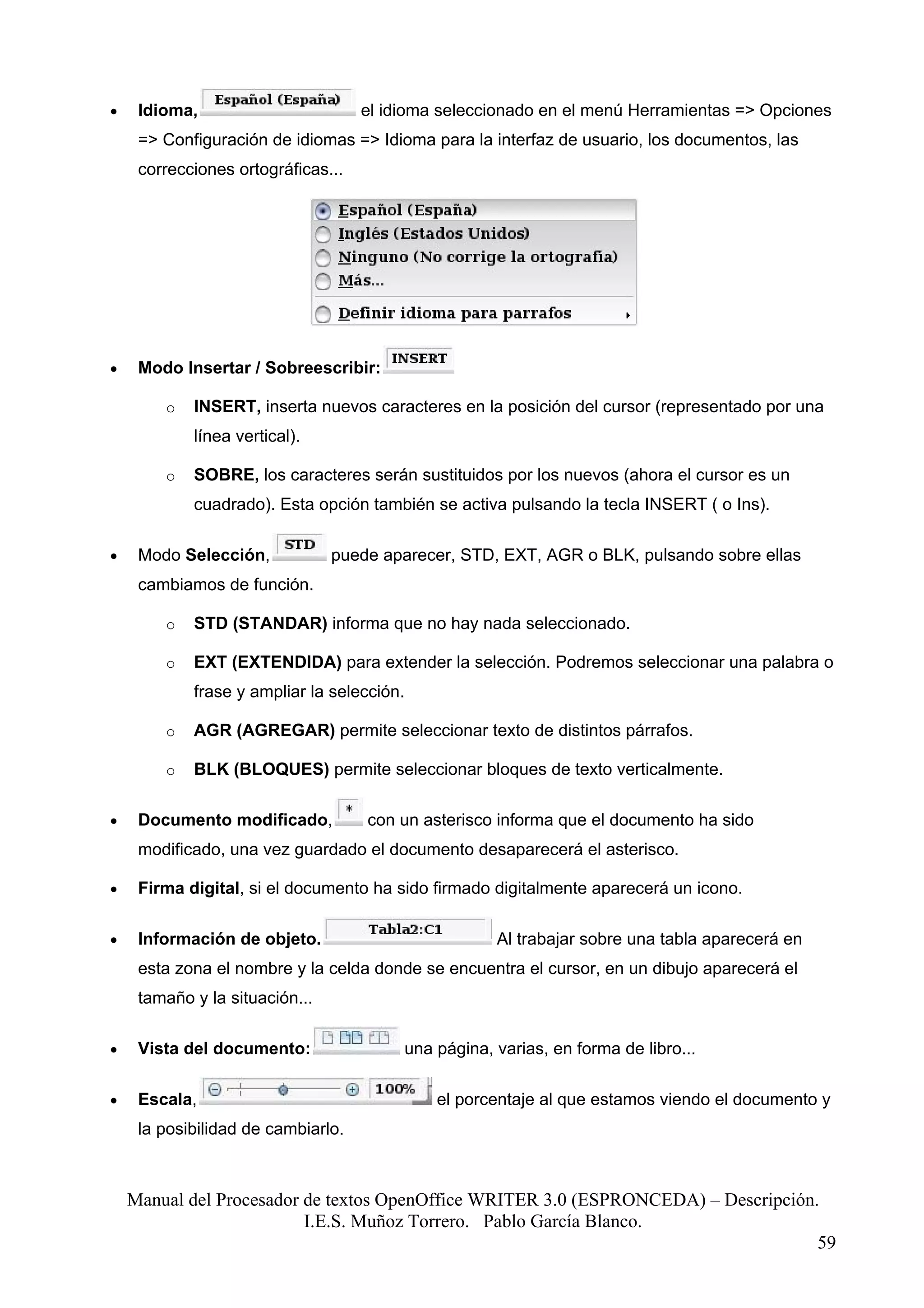 •    Idioma,                        el idioma seleccionado en el menú Herramientas => Opciones
     => Configuración de idiomas => Idioma para la interfaz de usuario, los documentos, las
     correcciones ortográficas...




•    Modo Insertar / Sobreescribir:

        o   INSERT, inserta nuevos caracteres en la posición del cursor (representado por una
            línea vertical).

        o   SOBRE, los caracteres serán sustituidos por los nuevos (ahora el cursor es un
            cuadrado). Esta opción también se activa pulsando la tecla INSERT ( o Ins).

•    Modo Selección,            puede aparecer, STD, EXT, AGR o BLK, pulsando sobre ellas
     cambiamos de función.

        o   STD (STANDAR) informa que no hay nada seleccionado.

        o   EXT (EXTENDIDA) para extender la selección. Podremos seleccionar una palabra o
            frase y ampliar la selección.

        o   AGR (AGREGAR) permite seleccionar texto de distintos párrafos.

        o   BLK (BLOQUES) permite seleccionar bloques de texto verticalmente.

•    Documento modificado,          con un asterisco informa que el documento ha sido
     modificado, una vez guardado el documento desaparecerá el asterisco.

•    Firma digital, si el documento ha sido firmado digitalmente aparecerá un icono.

•    Información de objeto.                          Al trabajar sobre una tabla aparecerá en
     esta zona el nombre y la celda donde se encuentra el cursor, en un dibujo aparecerá el
     tamaño y la situación...

•    Vista del documento:                una página, varias, en forma de libro...

•    Escala,                                 el porcentaje al que estamos viendo el documento y
     la posibilidad de cambiarlo.



    Manual del Procesador de textos OpenOffice WRITER 3.0 (ESPRONCEDA) – Descripción.
                          I.E.S. Muñoz Torrero. Pablo García Blanco.
                                                                                     59
 