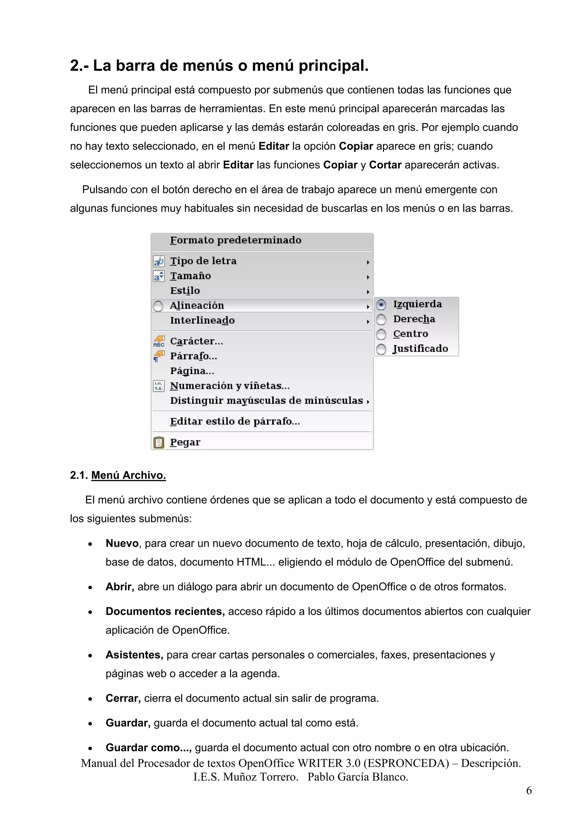 2.- La barra de menús o menú principal.
   El menú principal está compuesto por submenús que contienen todas las funciones que
aparecen en las barras de herramientas. En este menú principal aparecerán marcadas las
funciones que pueden aplicarse y las demás estarán coloreadas en gris. Por ejemplo cuando
no hay texto seleccionado, en el menú Editar la opción Copiar aparece en gris; cuando
seleccionemos un texto al abrir Editar las funciones Copiar y Cortar aparecerán activas.

  Pulsando con el botón derecho en el área de trabajo aparece un menú emergente con
algunas funciones muy habituales sin necesidad de buscarlas en los menús o en las barras.




2.1. Menú Archivo.

   El menú archivo contiene órdenes que se aplican a todo el documento y está compuesto de
los siguientes submenús:

   •   Nuevo, para crear un nuevo documento de texto, hoja de cálculo, presentación, dibujo,
       base de datos, documento HTML... eligiendo el módulo de OpenOffice del submenú.

   •   Abrir, abre un diálogo para abrir un documento de OpenOffice o de otros formatos.

   •   Documentos recientes, acceso rápido a los últimos documentos abiertos con cualquier
       aplicación de OpenOffice.

   •   Asistentes, para crear cartas personales o comerciales, faxes, presentaciones y
       páginas web o acceder a la agenda.

   •   Cerrar, cierra el documento actual sin salir de programa.

   •   Guardar, guarda el documento actual tal como está.

   •   Guardar como..., guarda el documento actual con otro nombre o en otra ubicación.
  Manual del Procesador de textos OpenOffice WRITER 3.0 (ESPRONCEDA) – Descripción.
                        I.E.S. Muñoz Torrero. Pablo García Blanco.
                                                                                               6
 