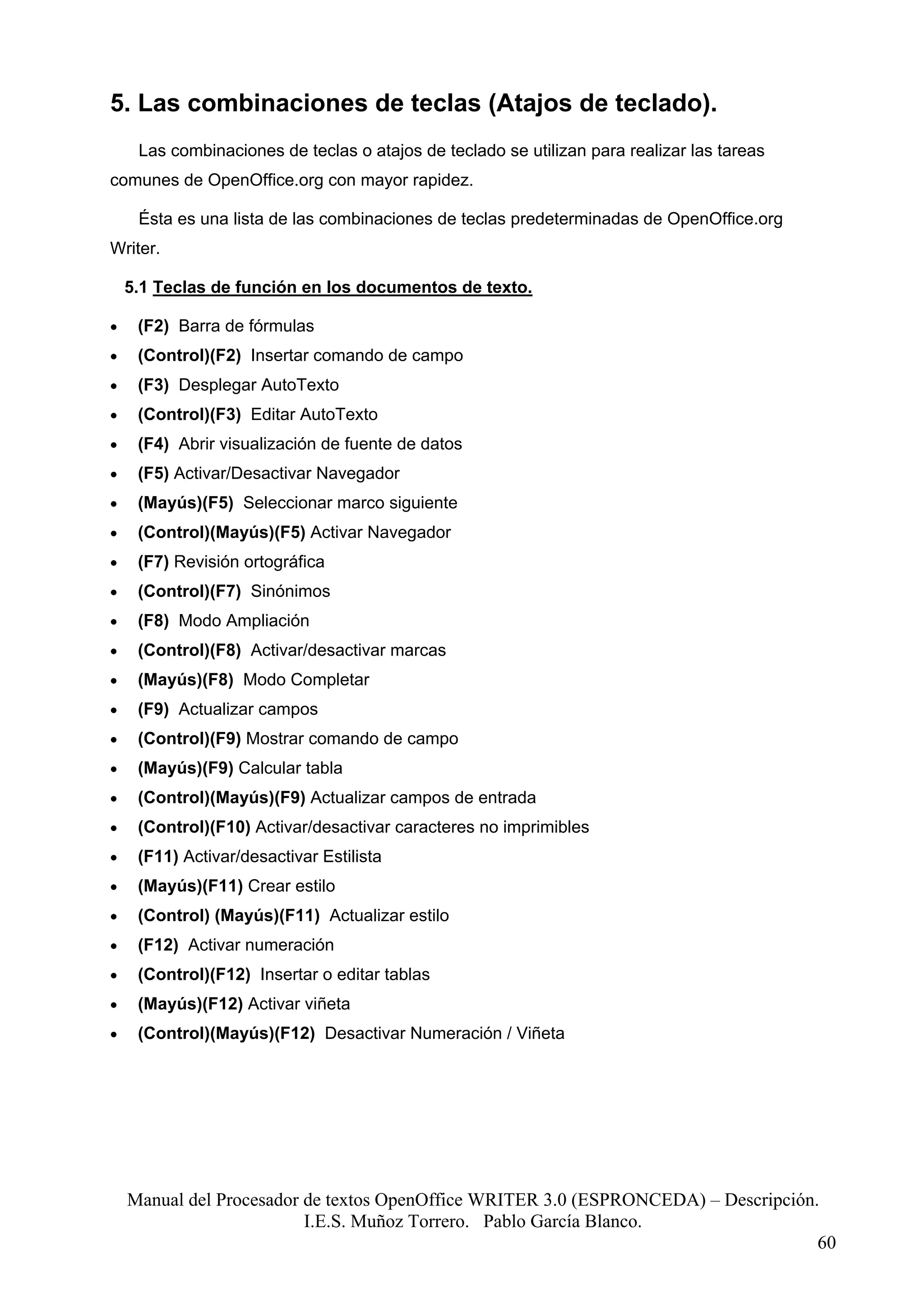 5. Las combinaciones de teclas (Atajos de teclado).
     Las combinaciones de teclas o atajos de teclado se utilizan para realizar las tareas
comunes de OpenOffice.org con mayor rapidez.

     Ésta es una lista de las combinaciones de teclas predeterminadas de OpenOffice.org
Writer.

    5.1 Teclas de función en los documentos de texto.

•    (F2) Barra de fórmulas
•    (Control)(F2) Insertar comando de campo
•    (F3) Desplegar AutoTexto
•    (Control)(F3) Editar AutoTexto
•    (F4) Abrir visualización de fuente de datos
•    (F5) Activar/Desactivar Navegador
•    (Mayús)(F5) Seleccionar marco siguiente
•    (Control)(Mayús)(F5) Activar Navegador
•    (F7) Revisión ortográfica
•    (Control)(F7) Sinónimos
•    (F8) Modo Ampliación
•    (Control)(F8) Activar/desactivar marcas
•    (Mayús)(F8) Modo Completar
•    (F9) Actualizar campos
•    (Control)(F9) Mostrar comando de campo
•    (Mayús)(F9) Calcular tabla
•    (Control)(Mayús)(F9) Actualizar campos de entrada
•    (Control)(F10) Activar/desactivar caracteres no imprimibles
•    (F11) Activar/desactivar Estilista
•    (Mayús)(F11) Crear estilo
•    (Control) (Mayús)(F11) Actualizar estilo
•    (F12) Activar numeración
•    (Control)(F12) Insertar o editar tablas
•    (Mayús)(F12) Activar viñeta
•    (Control)(Mayús)(F12) Desactivar Numeración / Viñeta




    Manual del Procesador de textos OpenOffice WRITER 3.0 (ESPRONCEDA) – Descripción.
                          I.E.S. Muñoz Torrero. Pablo García Blanco.
                                                                                     60
 