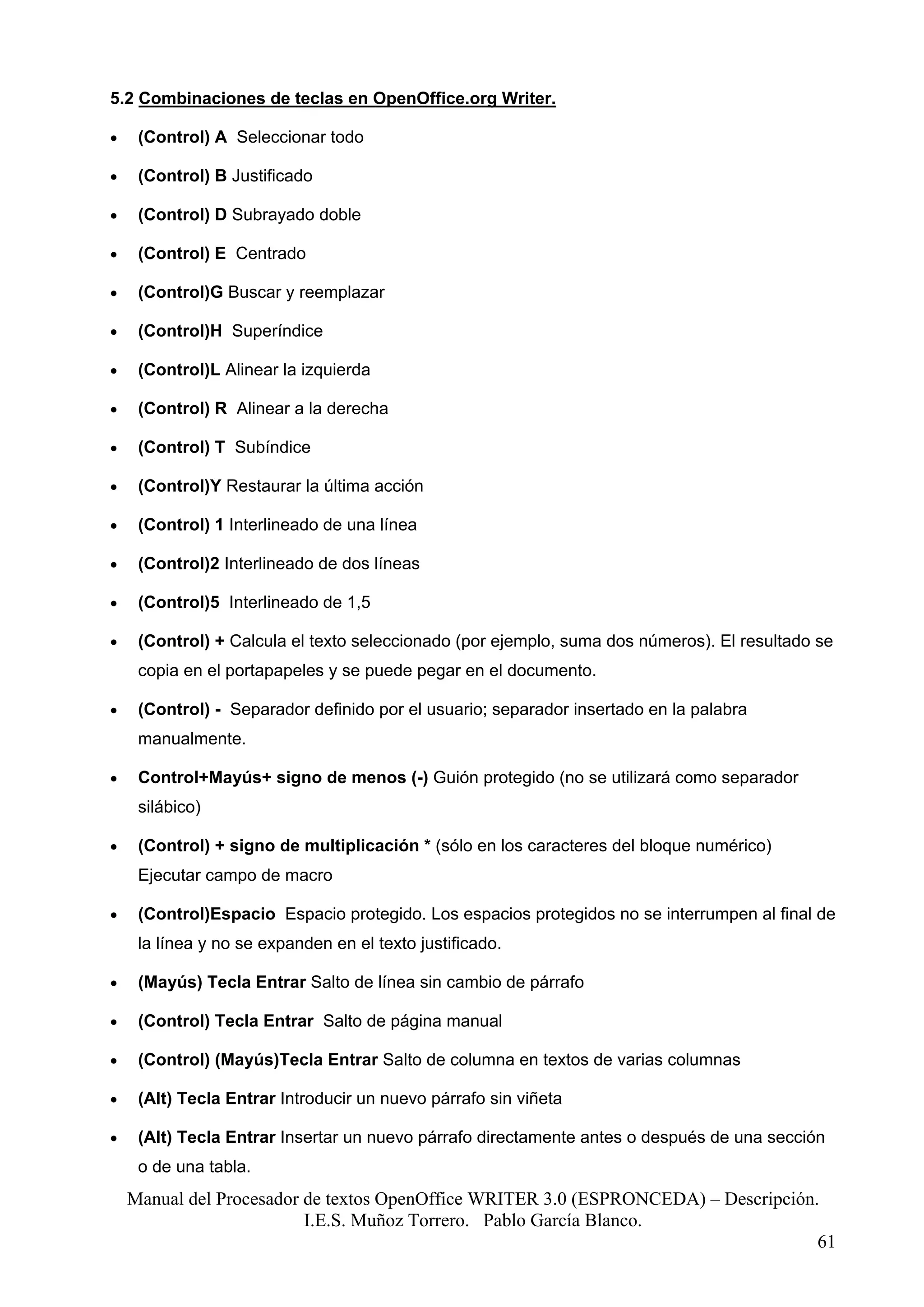 5.2 Combinaciones de teclas en OpenOffice.org Writer.

•    (Control) A Seleccionar todo

•    (Control) B Justificado

•    (Control) D Subrayado doble

•    (Control) E Centrado

•    (Control)G Buscar y reemplazar

•    (Control)H Superíndice

•    (Control)L Alinear la izquierda

•    (Control) R Alinear a la derecha

•    (Control) T Subíndice

•    (Control)Y Restaurar la última acción

•    (Control) 1 Interlineado de una línea

•    (Control)2 Interlineado de dos líneas

•    (Control)5 Interlineado de 1,5

•    (Control) + Calcula el texto seleccionado (por ejemplo, suma dos números). El resultado se
     copia en el portapapeles y se puede pegar en el documento.

•    (Control) - Separador definido por el usuario; separador insertado en la palabra
     manualmente.

•    Control+Mayús+ signo de menos (-) Guión protegido (no se utilizará como separador
     silábico)

•    (Control) + signo de multiplicación * (sólo en los caracteres del bloque numérico)
     Ejecutar campo de macro

•    (Control)Espacio Espacio protegido. Los espacios protegidos no se interrumpen al final de
     la línea y no se expanden en el texto justificado.

•    (Mayús) Tecla Entrar Salto de línea sin cambio de párrafo

•    (Control) Tecla Entrar Salto de página manual

•    (Control) (Mayús)Tecla Entrar Salto de columna en textos de varias columnas

•    (Alt) Tecla Entrar Introducir un nuevo párrafo sin viñeta

•    (Alt) Tecla Entrar Insertar un nuevo párrafo directamente antes o después de una sección
     o de una tabla.
    Manual del Procesador de textos OpenOffice WRITER 3.0 (ESPRONCEDA) – Descripción.
                          I.E.S. Muñoz Torrero. Pablo García Blanco.
                                                                                     61
 