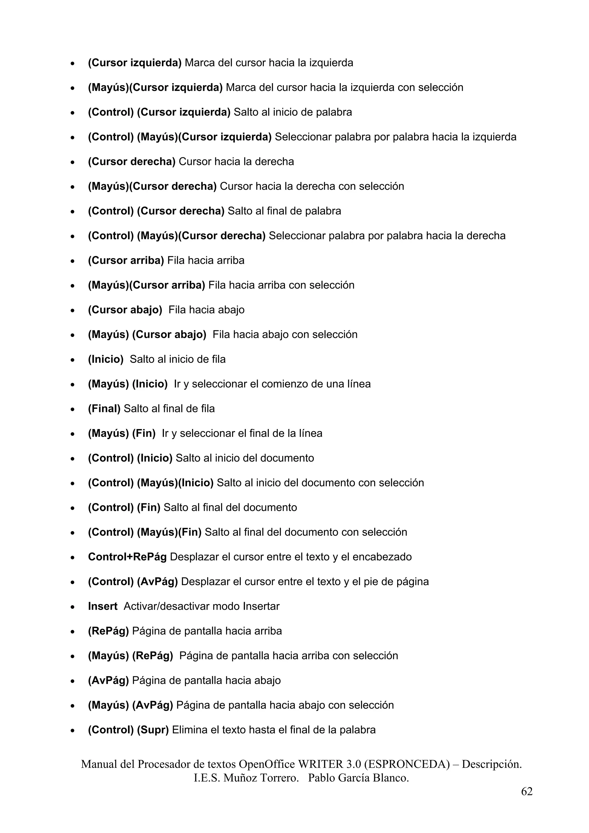 •    (Cursor izquierda) Marca del cursor hacia la izquierda

•    (Mayús)(Cursor izquierda) Marca del cursor hacia la izquierda con selección

•    (Control) (Cursor izquierda) Salto al inicio de palabra

•    (Control) (Mayús)(Cursor izquierda) Seleccionar palabra por palabra hacia la izquierda

•    (Cursor derecha) Cursor hacia la derecha

•    (Mayús)(Cursor derecha) Cursor hacia la derecha con selección

•    (Control) (Cursor derecha) Salto al final de palabra

•    (Control) (Mayús)(Cursor derecha) Seleccionar palabra por palabra hacia la derecha

•    (Cursor arriba) Fila hacia arriba

•    (Mayús)(Cursor arriba) Fila hacia arriba con selección

•    (Cursor abajo) Fila hacia abajo

•    (Mayús) (Cursor abajo) Fila hacia abajo con selección

•    (Inicio) Salto al inicio de fila

•    (Mayús) (Inicio) Ir y seleccionar el comienzo de una línea

•    (Final) Salto al final de fila

•    (Mayús) (Fin) Ir y seleccionar el final de la línea

•    (Control) (Inicio) Salto al inicio del documento

•    (Control) (Mayús)(Inicio) Salto al inicio del documento con selección

•    (Control) (Fin) Salto al final del documento

•    (Control) (Mayús)(Fin) Salto al final del documento con selección

•    Control+RePág Desplazar el cursor entre el texto y el encabezado

•    (Control) (AvPág) Desplazar el cursor entre el texto y el pie de página

•    Insert Activar/desactivar modo Insertar

•    (RePág) Página de pantalla hacia arriba

•    (Mayús) (RePág) Página de pantalla hacia arriba con selección

•    (AvPág) Página de pantalla hacia abajo

•    (Mayús) (AvPág) Página de pantalla hacia abajo con selección

•    (Control) (Supr) Elimina el texto hasta el final de la palabra


    Manual del Procesador de textos OpenOffice WRITER 3.0 (ESPRONCEDA) – Descripción.
                          I.E.S. Muñoz Torrero. Pablo García Blanco.
                                                                                     62
 