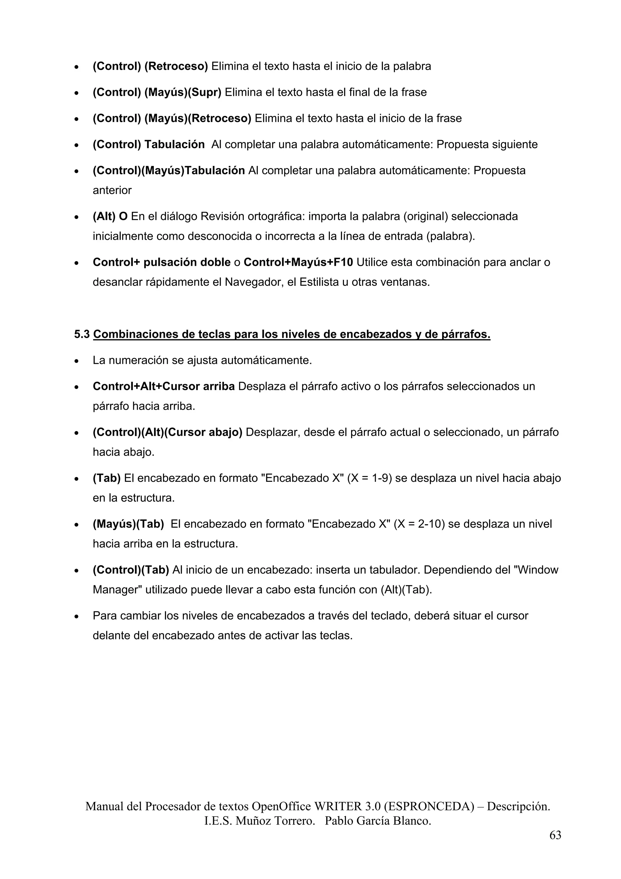 •    (Control) (Retroceso) Elimina el texto hasta el inicio de la palabra

•    (Control) (Mayús)(Supr) Elimina el texto hasta el final de la frase

•    (Control) (Mayús)(Retroceso) Elimina el texto hasta el inicio de la frase

•    (Control) Tabulación Al completar una palabra automáticamente: Propuesta siguiente

•    (Control)(Mayús)Tabulación Al completar una palabra automáticamente: Propuesta
     anterior

•    (Alt) O En el diálogo Revisión ortográfica: importa la palabra (original) seleccionada
     inicialmente como desconocida o incorrecta a la línea de entrada (palabra).

•    Control+ pulsación doble o Control+Mayús+F10 Utilice esta combinación para anclar o
     desanclar rápidamente el Navegador, el Estilista u otras ventanas.



5.3 Combinaciones de teclas para los niveles de encabezados y de párrafos.

•    La numeración se ajusta automáticamente.

•    Control+Alt+Cursor arriba Desplaza el párrafo activo o los párrafos seleccionados un
     párrafo hacia arriba.

•    (Control)(Alt)(Cursor abajo) Desplazar, desde el párrafo actual o seleccionado, un párrafo
     hacia abajo.

•    (Tab) El encabezado en formato "Encabezado X" (X = 1-9) se desplaza un nivel hacia abajo
     en la estructura.

•    (Mayús)(Tab) El encabezado en formato "Encabezado X" (X = 2-10) se desplaza un nivel
     hacia arriba en la estructura.

•    (Control)(Tab) Al inicio de un encabezado: inserta un tabulador. Dependiendo del "Window
     Manager" utilizado puede llevar a cabo esta función con (Alt)(Tab).

•    Para cambiar los niveles de encabezados a través del teclado, deberá situar el cursor
     delante del encabezado antes de activar las teclas.




    Manual del Procesador de textos OpenOffice WRITER 3.0 (ESPRONCEDA) – Descripción.
                          I.E.S. Muñoz Torrero. Pablo García Blanco.
                                                                                     63
 