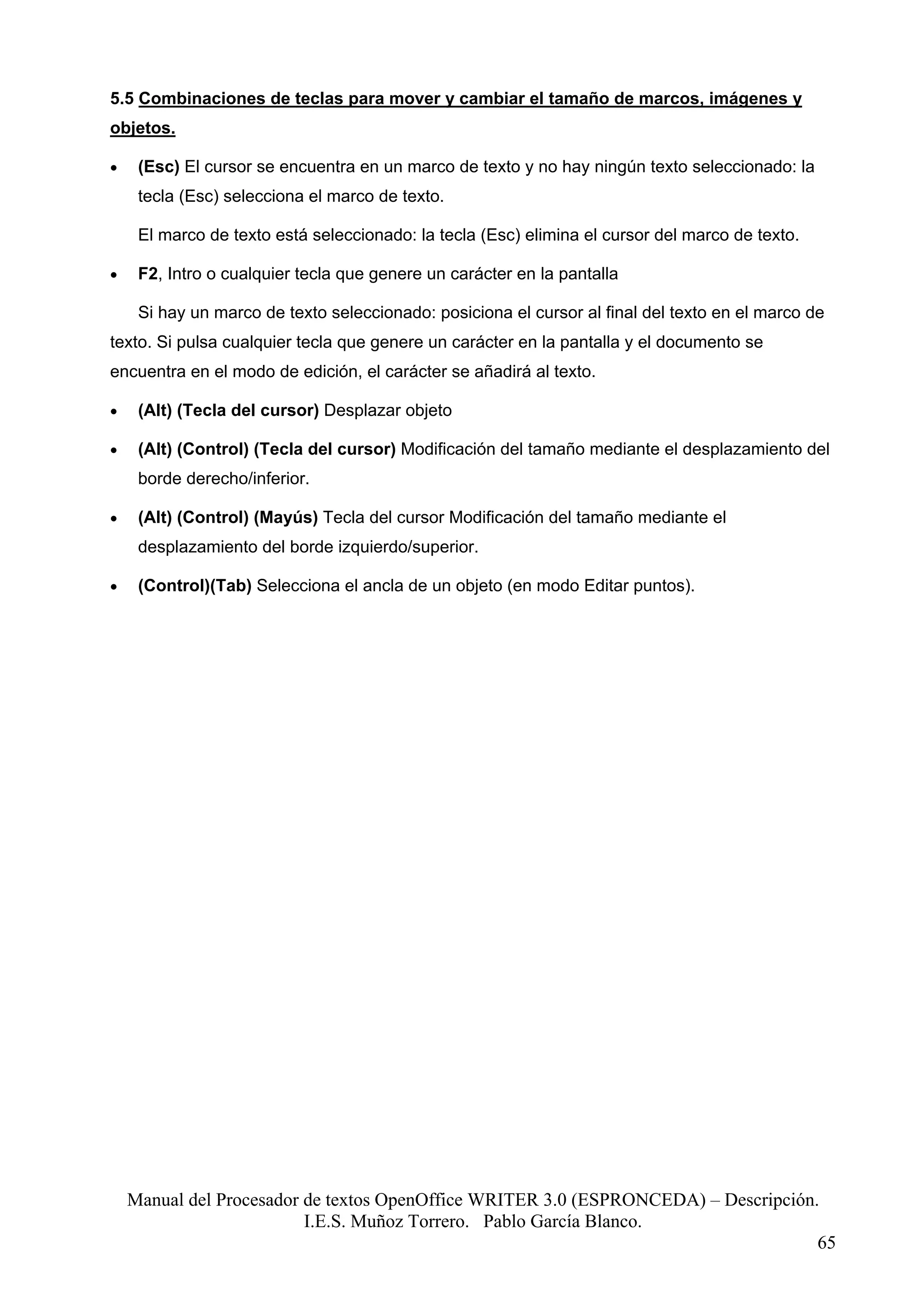 5.5 Combinaciones de teclas para mover y cambiar el tamaño de marcos, imágenes y
objetos.

•    (Esc) El cursor se encuentra en un marco de texto y no hay ningún texto seleccionado: la
     tecla (Esc) selecciona el marco de texto.

     El marco de texto está seleccionado: la tecla (Esc) elimina el cursor del marco de texto.

•    F2, Intro o cualquier tecla que genere un carácter en la pantalla

     Si hay un marco de texto seleccionado: posiciona el cursor al final del texto en el marco de
texto. Si pulsa cualquier tecla que genere un carácter en la pantalla y el documento se
encuentra en el modo de edición, el carácter se añadirá al texto.

•    (Alt) (Tecla del cursor) Desplazar objeto

•    (Alt) (Control) (Tecla del cursor) Modificación del tamaño mediante el desplazamiento del
     borde derecho/inferior.

•    (Alt) (Control) (Mayús) Tecla del cursor Modificación del tamaño mediante el
     desplazamiento del borde izquierdo/superior.

•    (Control)(Tab) Selecciona el ancla de un objeto (en modo Editar puntos).




    Manual del Procesador de textos OpenOffice WRITER 3.0 (ESPRONCEDA) – Descripción.
                          I.E.S. Muñoz Torrero. Pablo García Blanco.
                                                                                     65
 
