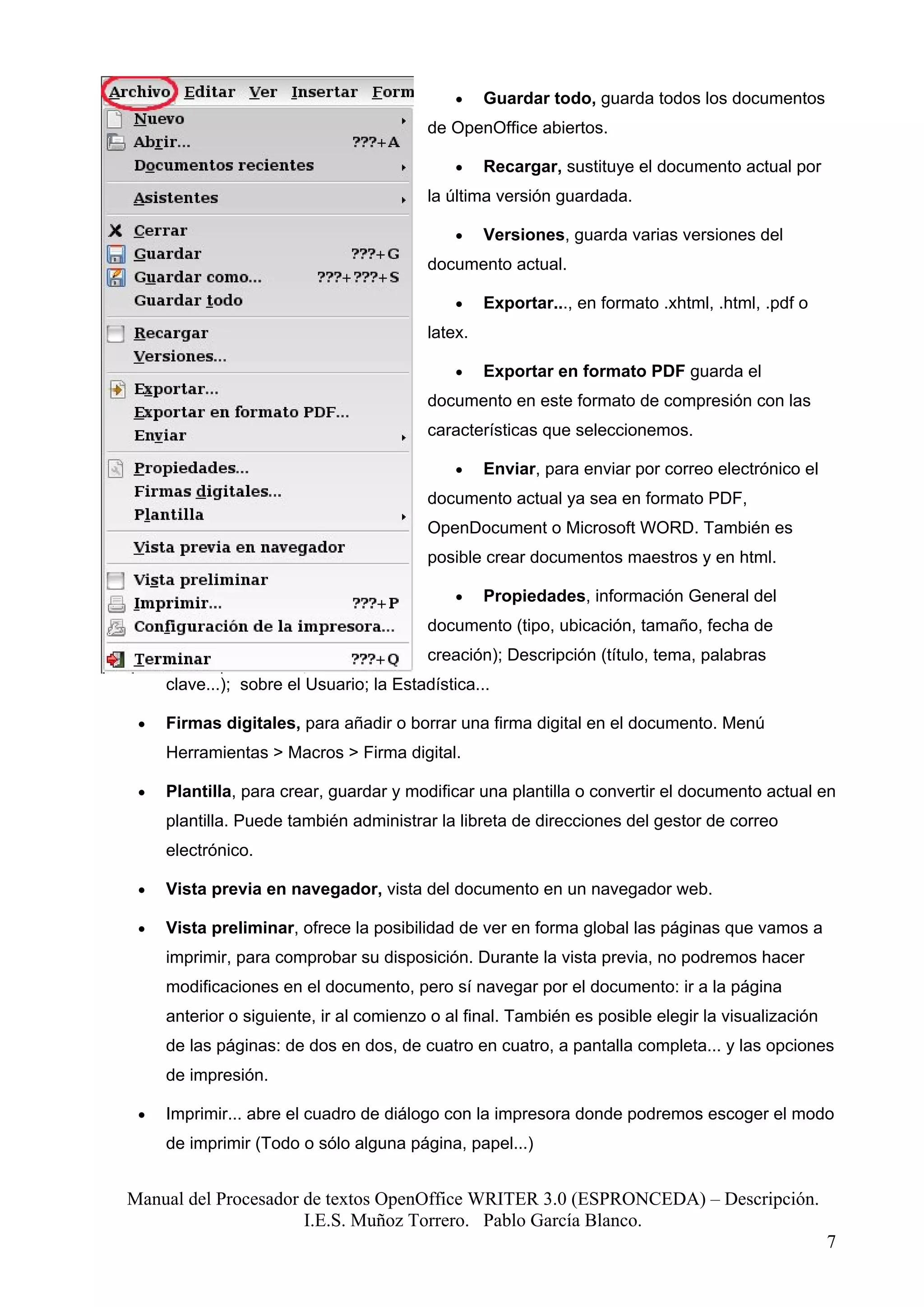 •    Guardar todo, guarda todos los documentos
                                          de OpenOffice abiertos.

                                              •    Recargar, sustituye el documento actual por
                                          la última versión guardada.

                                              •    Versiones, guarda varias versiones del
                                          documento actual.

                                              •    Exportar..., en formato .xhtml, .html, .pdf o
                                          latex.

                                              •    Exportar en formato PDF guarda el
                                          documento en este formato de compresión con las
                                          características que seleccionemos.

                                              •    Enviar, para enviar por correo electrónico el
                                          documento actual ya sea en formato PDF,
                                          OpenDocument o Microsoft WORD. También es
                                          posible crear documentos maestros y en html.

                                              •    Propiedades, información General del
                                          documento (tipo, ubicación, tamaño, fecha de
                                          creación); Descripción (título, tema, palabras
     clave...); sobre el Usuario; la Estadística...

 •   Firmas digitales, para añadir o borrar una firma digital en el documento. Menú
     Herramientas > Macros > Firma digital.

 •   Plantilla, para crear, guardar y modificar una plantilla o convertir el documento actual en
     plantilla. Puede también administrar la libreta de direcciones del gestor de correo
     electrónico.

 •   Vista previa en navegador, vista del documento en un navegador web.

 •   Vista preliminar, ofrece la posibilidad de ver en forma global las páginas que vamos a
     imprimir, para comprobar su disposición. Durante la vista previa, no podremos hacer
     modificaciones en el documento, pero sí navegar por el documento: ir a la página
     anterior o siguiente, ir al comienzo o al final. También es posible elegir la visualización
     de las páginas: de dos en dos, de cuatro en cuatro, a pantalla completa... y las opciones
     de impresión.

 •   Imprimir... abre el cuadro de diálogo con la impresora donde podremos escoger el modo
     de imprimir (Todo o sólo alguna página, papel...)


Manual del Procesador de textos OpenOffice WRITER 3.0 (ESPRONCEDA) – Descripción.
                      I.E.S. Muñoz Torrero. Pablo García Blanco.
                                                                                                   7
 