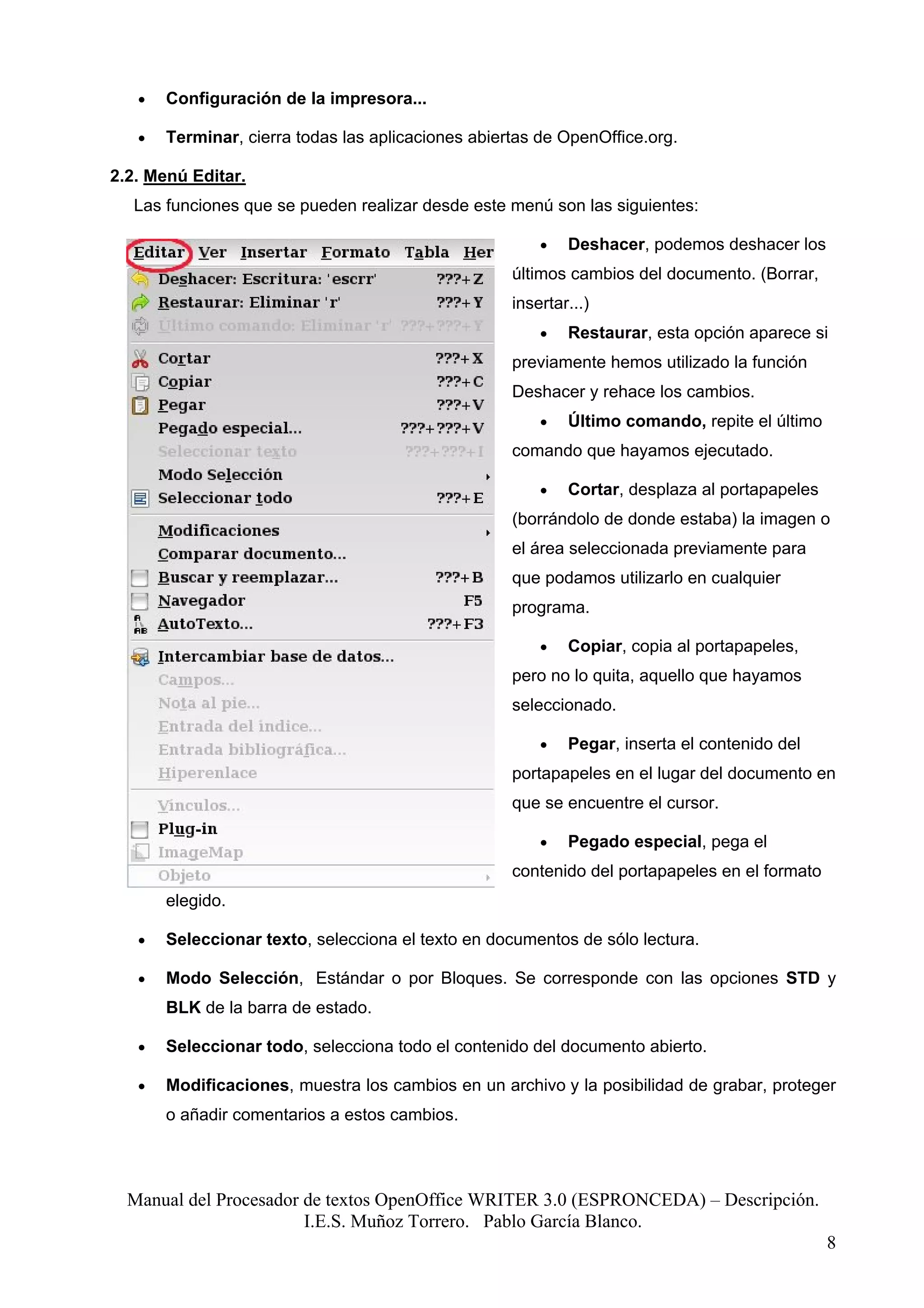 •   Configuración de la impresora...

   •   Terminar, cierra todas las aplicaciones abiertas de OpenOffice.org.

2.2. Menú Editar.
  Las funciones que se pueden realizar desde este menú son las siguientes:

                                                        •   Deshacer, podemos deshacer los
                                                    últimos cambios del documento. (Borrar,
                                                    insertar...)
                                                        •   Restaurar, esta opción aparece si
                                                    previamente hemos utilizado la función
                                                    Deshacer y rehace los cambios.
                                                        •   Último comando, repite el último
                                                    comando que hayamos ejecutado.

                                                        •   Cortar, desplaza al portapapeles
                                                    (borrándolo de donde estaba) la imagen o
                                                    el área seleccionada previamente para
                                                    que podamos utilizarlo en cualquier
                                                    programa.

                                                        •   Copiar, copia al portapapeles,
                                                    pero no lo quita, aquello que hayamos
                                                    seleccionado.

                                                        •   Pegar, inserta el contenido del
                                                    portapapeles en el lugar del documento en
                                                    que se encuentre el cursor.

                                                        •   Pegado especial, pega el
                                                    contenido del portapapeles en el formato
       elegido.

   •   Seleccionar texto, selecciona el texto en documentos de sólo lectura.

   •   Modo Selección, Estándar o por Bloques. Se corresponde con las opciones STD y
       BLK de la barra de estado.

   •   Seleccionar todo, selecciona todo el contenido del documento abierto.

   •   Modificaciones, muestra los cambios en un archivo y la posibilidad de grabar, proteger
       o añadir comentarios a estos cambios.




  Manual del Procesador de textos OpenOffice WRITER 3.0 (ESPRONCEDA) – Descripción.
                        I.E.S. Muñoz Torrero. Pablo García Blanco.
                                                                                               8
 