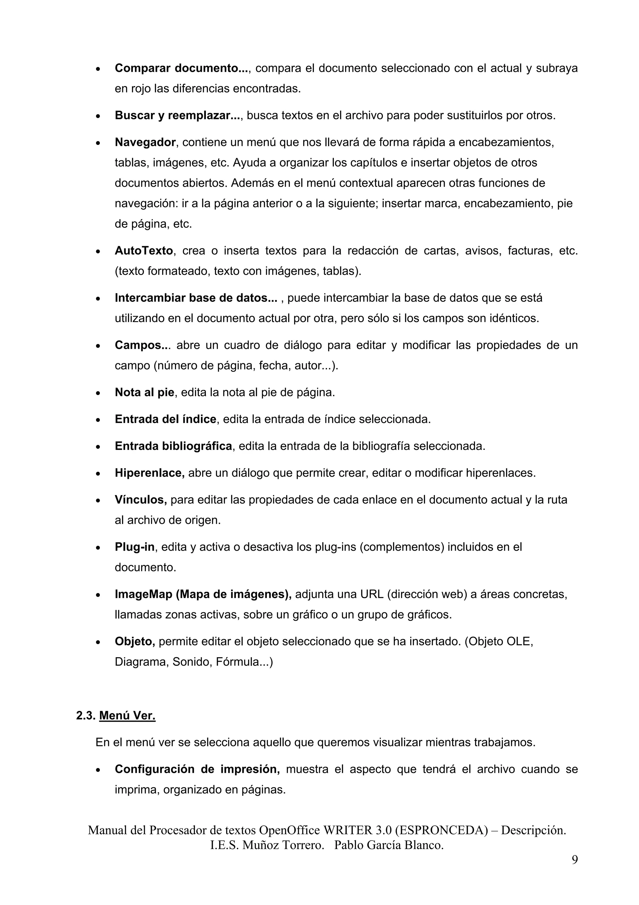 •   Comparar documento..., compara el documento seleccionado con el actual y subraya
       en rojo las diferencias encontradas.

   •   Buscar y reemplazar..., busca textos en el archivo para poder sustituirlos por otros.

   •   Navegador, contiene un menú que nos llevará de forma rápida a encabezamientos,
       tablas, imágenes, etc. Ayuda a organizar los capítulos e insertar objetos de otros
       documentos abiertos. Además en el menú contextual aparecen otras funciones de
       navegación: ir a la página anterior o a la siguiente; insertar marca, encabezamiento, pie
       de página, etc.

   •   AutoTexto, crea o inserta textos para la redacción de cartas, avisos, facturas, etc.
       (texto formateado, texto con imágenes, tablas).

   •   Intercambiar base de datos... , puede intercambiar la base de datos que se está
       utilizando en el documento actual por otra, pero sólo si los campos son idénticos.

   •   Campos... abre un cuadro de diálogo para editar y modificar las propiedades de un
       campo (número de página, fecha, autor...).

   •   Nota al pie, edita la nota al pie de página.

   •   Entrada del índice, edita la entrada de índice seleccionada.

   •   Entrada bibliográfica, edita la entrada de la bibliografía seleccionada.

   •   Hiperenlace, abre un diálogo que permite crear, editar o modificar hiperenlaces.

   •   Vínculos, para editar las propiedades de cada enlace en el documento actual y la ruta
       al archivo de origen.

   •   Plug-in, edita y activa o desactiva los plug-ins (complementos) incluidos en el
       documento.

   •   ImageMap (Mapa de imágenes), adjunta una URL (dirección web) a áreas concretas,
       llamadas zonas activas, sobre un gráfico o un grupo de gráficos.

   •   Objeto, permite editar el objeto seleccionado que se ha insertado. (Objeto OLE,
       Diagrama, Sonido, Fórmula...)



2.3. Menú Ver.

   En el menú ver se selecciona aquello que queremos visualizar mientras trabajamos.

   •   Configuración de impresión, muestra el aspecto que tendrá el archivo cuando se
       imprima, organizado en páginas.


  Manual del Procesador de textos OpenOffice WRITER 3.0 (ESPRONCEDA) – Descripción.
                        I.E.S. Muñoz Torrero. Pablo García Blanco.
                                                                                               9
 