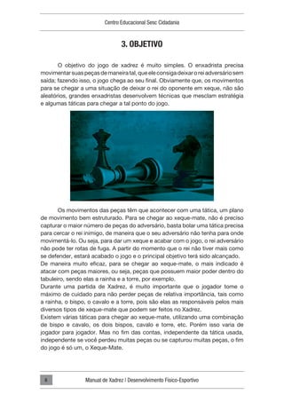 Centro Educacional Sesc Cidadania
Manual de Xadrez | Desenvolvimento Físico-Esportivo
6
3. OBJETIVO
O objetivo do jogo de xadrez é muito simples. O enxadrista precisa
movimentarsuaspeçasdemaneiratal,queeleconsigadeixaroreiadversáriosem
saída; fazendo isso, o jogo chega ao seu final. Obviamente que, os movimentos
para se chegar a uma situação de deixar o rei do oponente em xeque, não são
aleatórios, grandes enxadristas desenvolvem técnicas que mesclam estratégia
e algumas táticas para chegar a tal ponto do jogo.
Os movimentos das peças têm que acontecer com uma tática, um plano
de movimento bem estruturado. Para se chegar ao xeque-mate, não é preciso
capturar o maior número de peças do adversário, basta bolar uma tática precisa
para cercar o rei inimigo, de maneira que o seu adversário não tenha para onde
movimentá-lo. Ou seja, para dar um xeque e acabar com o jogo, o rei adversário
não pode ter rotas de fuga. A partir do momento que o rei não tiver mais como
se defender, estará acabado o jogo e o principal objetivo terá sido alcançado.
De maneira muito eficaz, para se chegar ao xeque-mate, o mais indicado é
atacar com peças maiores, ou seja, peças que possuem maior poder dentro do
tabuleiro, sendo elas a rainha e a torre, por exemplo.
Durante uma partida de Xadrez, é muito importante que o jogador tome o
máximo de cuidado para não perder peças de relativa importância, tais como
a rainha, o bispo, o cavalo e a torre, pois são elas as responsáveis pelos mais
diversos tipos de xeque-mate que podem ser feitos no Xadrez.
Existem várias táticas para chegar ao xeque-mate, utilizando uma combinação
de bispo e cavalo, os dois bispos, cavalo e torre, etc. Porém isso varia de
jogador para jogador. Mas no fim das contas, independente da tática usada,
independente se você perdeu muitas peças ou se capturou muitas peças, o fim
do jogo é só um, o Xeque-Mate.
 