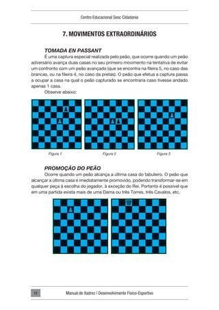 Centro Educacional Sesc Cidadania
Manual de Xadrez | Desenvolvimento Físico-Esportivo
12
7. MOVIMENTOS EXTRAORDINÁRIOS
TOMADA EN PASSANT
É uma captura especial realizada pelo peão, que ocorre quando um peão
adversário avança duas casas no seu primeiro movimento na tentativa de evitar
um confronto com um peão avançado (que se encontra na fileira 5, no caso das
brancas, ou na fileira 4, no caso da pretas). O peão que efetua a captura passa
a ocupar a casa na qual o peão capturado se encontraria caso tivesse andado
apenas 1 casa.
Observe abaixo:
PROMOÇÃO DO PEÃO
Ocorre quando um peão alcança a última casa do tabuleiro. O peão que
alcançar a última casa é imediatamente promovido, podendo transformar-se em
qualquer peça à escolha do jogador, à exceção do Rei. Portanto é possível que
em uma partida exista mais de uma Dama ou três Torres, três Cavalos, etc.
Figura 1 Figura 2 Figura 3
 