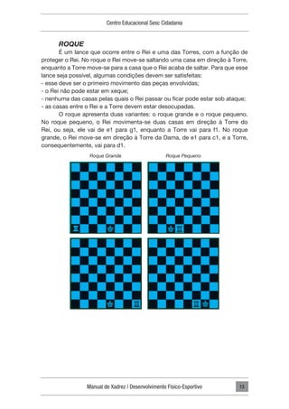 Manual de Xadrez | Desenvolvimento Físico-Esportivo
Centro Educacional Sesc Cidadania
13
ROQUE
É um lance que ocorre entre o Rei e uma das Torres, com a função de
proteger o Rei. No roque o Rei move-se saltando uma casa em direção à Torre,
enquanto a Torre move-se para a casa que o Rei acaba de saltar. Para que esse
lance seja possível, algumas condições devem ser satisfeitas:
- esse deve ser o primeiro movimento das peças envolvidas;
- o Rei não pode estar em xeque;
- nenhuma das casas pelas quais o Rei passar ou ficar pode estar sob ataque;
- as casas entre o Rei e a Torre devem estar desocupadas.
O roque apresenta duas variantes: o roque grande e o roque pequeno.
No roque pequeno, o Rei movimenta-se duas casas em direção à Torre do
Rei, ou seja, ele vai de e1 para g1, enquanto a Torre vai para f1. No roque
grande, o Rei move-se em direção à Torre da Dama, de e1 para c1, e a Torre,
consequentemente, vai para d1.
Roque Grande Roque Pequeno
 
