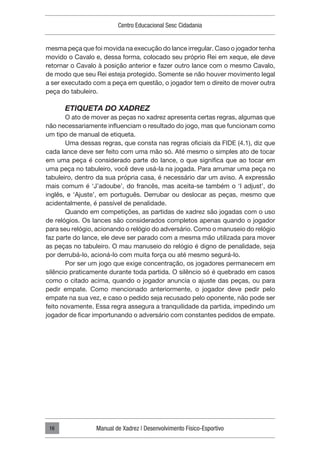Centro Educacional Sesc Cidadania
Manual de Xadrez | Desenvolvimento Físico-Esportivo
16
mesma peça que foi movida na execução do lance irregular. Caso o jogador tenha
movido o Cavalo e, dessa forma, colocado seu próprio Rei em xeque, ele deve
retornar o Cavalo à posição anterior e fazer outro lance com o mesmo Cavalo,
de modo que seu Rei esteja protegido. Somente se não houver movimento legal
a ser executado com a peça em questão, o jogador tem o direito de mover outra
peça do tabuleiro.
ETIQUETA DO XADREZ
O ato de mover as peças no xadrez apresenta certas regras, algumas que
não necessariamente influenciam o resultado do jogo, mas que funcionam como
um tipo de manual de etiqueta.
Uma dessas regras, que consta nas regras oficiais da FIDE (4.1), diz que
cada lance deve ser feito com uma mão só. Até mesmo o simples ato de tocar
em uma peça é considerado parte do lance, o que significa que ao tocar em
uma peça no tabuleiro, você deve usá-la na jogada. Para arrumar uma peça no
tabuleiro, dentro da sua própria casa, é necessário dar um aviso. A expressão
mais comum é ‘J’adoube’, do francês, mas aceita-se também o ‘I adjust’, do
inglês, e ‘Ajuste’, em português. Derrubar ou deslocar as peças, mesmo que
acidentalmente, é passível de penalidade.
Quando em competições, as partidas de xadrez são jogadas com o uso
de relógios. Os lances são considerados completos apenas quando o jogador
para seu relógio, acionando o relógio do adversário. Como o manuseio do relógio
faz parte do lance, ele deve ser parado com a mesma mão utilizada para mover
as peças no tabuleiro. O mau manuseio do relógio é digno de penalidade, seja
por derrubá-lo, acioná-lo com muita força ou até mesmo segurá-lo.
Por ser um jogo que exige concentração, os jogadores permanecem em
silêncio praticamente durante toda partida. O silêncio só é quebrado em casos
como o citado acima, quando o jogador anuncia o ajuste das peças, ou para
pedir empate. Como mencionado anteriormente, o jogador deve pedir pelo
empate na sua vez, e caso o pedido seja recusado pelo oponente, não pode ser
feito novamente. Essa regra assegura a tranquilidade da partida, impedindo um
jogador de ficar importunando o adversário com constantes pedidos de empate.
 