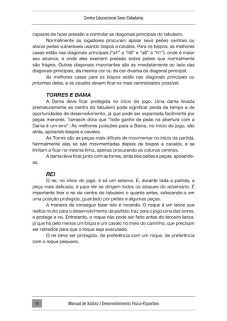 Centro Educacional Sesc Cidadania
Manual de Xadrez | Desenvolvimento Físico-Esportivo
18
capazes de fazer pressão e controlar as diagonais principais do tabuleiro.
Normalmente os jogadores procuram apoiar seus peões centrais ou
atacar peões vulneráveis usando bispos e cavalos. Para os bispos, as melhores
casas estão nas diagonais principais (“a1” a “h8” e “a8” a “h1”), onde é maior
seu alcance, e onde eles exercem pressão sobre peões que normalmente
são frágeis. Outras diagonais importantes são as imediatamente ao lado das
diagonais principais, da mesma cor ou da cor diversa da diagonal principal.
As melhores casas para os bispos estão nas diagonais principais ou
próximas delas, e os cavalos devem ficar os mais centralizados possível.
TORRES E DAMA
A Dama deve ficar protegida no início do jogo. Uma dama levada
prematuramente ao centro do tabuleiro pode significar perda de tempo e de
oportunidades de desenvolvimento, já que pode ser espantada facilmente por
peças menores. Tarrasch dizia que “todo ganho de peão na abertura com a
Dama é um erro”. As melhores posições para a Dama, no início do jogo, são
atrás, apoiando bispos e cavalos.
As Torres são as peças mais difíceis de movimentar no início da partida.
Normalmente elas só são movimentadas depois de bispos e cavalos, e se
limitam a ficar na mesma linha, apenas procurando as colunas centrais.
A dama deve ficar junto com as torres, atrás dos peões e peças, apoiando-
as.
REI
O rei, no início do jogo, é só um estorvo. É, durante toda a partida, a
peça mais delicada, e para ele se dirigem todos os ataques do adversário. É
importante tirar o rei do centro do tabuleiro o quanto antes, colocando-o em
uma posição protegida, guardado por peões e algumas peças.
A maneira de conseguir fazer isto é rocando. O roque é um lance que
realiza muito para o desenvolvimento da partida: traz para o jogo uma das torres,
e protege o rei. Entretanto, o roque não pode ser feito antes do terceiro lance,
já que há pelo menos um bispo e um cavalo no meio do caminho, que precisam
ser retirados para que o roque seja executado.
O rei deve ser protegido, de preferência com um roque, de preferência
com o roque pequeno.
 