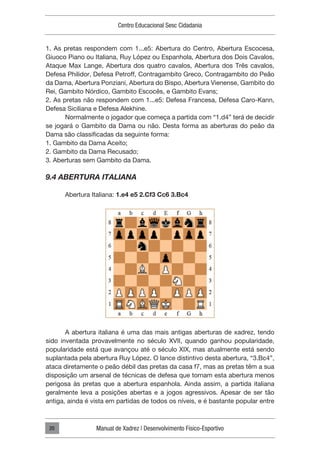 Centro Educacional Sesc Cidadania
Manual de Xadrez | Desenvolvimento Físico-Esportivo
20
1. As pretas respondem com 1...e5: Abertura do Centro, Abertura Escocesa,
Giuoco Piano ou Italiana, Ruy López ou Espanhola, Abertura dos Dois Cavalos,
Ataque Max Lange, Abertura dos quatro cavalos, Abertura dos Três cavalos,
Defesa Philidor, Defesa Petroff, Contragambito Greco, Contragambito do Peão
da Dama, Abertura Ponziani, Abertura do Bispo, Abertura Vienense, Gambito do
Rei, Gambito Nórdico, Gambito Escocês, e Gambito Evans;
2. As pretas não respondem com 1...e5: Defesa Francesa, Defesa Caro-Kann,
Defesa Siciliana e Defesa Alekhine.
Normalmente o jogador que começa a partida com “1.d4” terá de decidir
se jogará o Gambito da Dama ou não. Desta forma as aberturas do peão da
Dama são classificadas da seguinte forma:
1. Gambito da Dama Aceito;
2. Gambito da Dama Recusado;
3. Aberturas sem Gambito da Dama.
9.4 ABERTURA ITALIANA
Abertura Italiana: 1.e4 e5 2.Cf3 Cc6 3.Bc4
A abertura italiana é uma das mais antigas aberturas de xadrez, tendo
sido inventada provavelmente no século XVII, quando ganhou popularidade,
popularidade está que avançou até o século XIX, mas atualmente está sendo
suplantada pela abertura Ruy López. O lance distintivo desta abertura, “3.Bc4”,
ataca diretamente o peão débil das pretas da casa f7, mas as pretas têm a sua
disposição um arsenal de técnicas de defesa que tornam esta abertura menos
perigosa às pretas que a abertura espanhola. Ainda assim, a partida italiana
geralmente leva a posições abertas e a jogos agressivos. Apesar de ser tão
antiga, ainda é vista em partidas de todos os níveis, e é bastante popular entre
 
