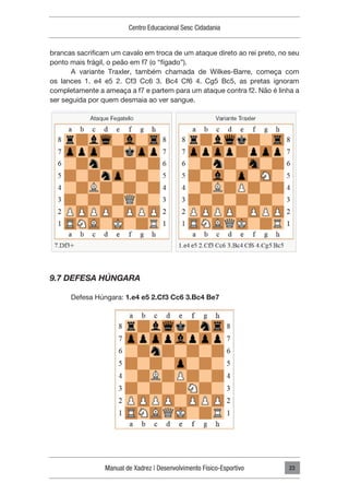 Manual de Xadrez | Desenvolvimento Físico-Esportivo
Centro Educacional Sesc Cidadania
23
brancas sacrificam um cavalo em troca de um ataque direto ao rei preto, no seu
ponto mais frágil, o peão em f7 (o “fígado”).
A variante Traxler, também chamada de Wilkes-Barre, começa com
os lances 1. e4 e5 2. Cf3 Cc6 3. Bc4 Cf6 4. Cg5 Bc5, as pretas ignoram
completamente a ameaça a f7 e partem para um ataque contra f2. Não é linha a
ser seguida por quem desmaia ao ver sangue.
9.7 DEFESA HÚNGARA
Defesa Húngara: 1.e4 e5 2.Cf3 Cc6 3.Bc4 Be7
 
