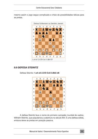 Manual de Xadrez | Desenvolvimento Físico-Esportivo
Centro Educacional Sesc Cidadania
25
mesmo assim o jogo segue complicado e cheio de possibilidades táticas para
as pretas.
9.9 DEFESA STEINITZ
Defesa Steinitz: 1.e4 e5 2.Cf3 Cc6 3.Bb5 d6
A defesa Steinitz leva o nome do primeiro campeão mundial de xadrez,
Wilhelm Steinitz, que popularizou a abertura no século XIX. É uma defesa sólida,
embora deixe as pretas em posição passiva.
 