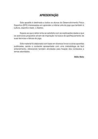 APRESENTAÇÃO
Esta apostila é destinada a todos os alunos do Desenvolvimento Físico
Esportivo (DFE) interessados em aprender a milenar arte do jogo que também é
cultura, esporte e lazer, o Xadrez.
Espera-se que o leitor sinta-se satisfeito com as explicações dadas e que
os exercícios propostos sirvam de inspiração na busca de aperfeiçoamento de
suas técnicas e táticas do jogo.
Este material foi elaborado com base em diversos livros e outras apostilas
publicadas, sendo o conteúdo apresentado com uma metodologia de fácil
entendimento, oferecendo também atividades para fixação dos conteúdos e
temas abordados.
Hélio Neto
 
