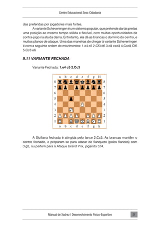 Manual de Xadrez | Desenvolvimento Físico-Esportivo
Centro Educacional Sesc Cidadania
27
das preferidas por jogadores mais fortes.
A variante Scheveningen é um sistema popular, que pretende dar às pretas
uma posição ao mesmo tempo sólida e flexível, com muitas oportunidades de
contra-jogo na ala da dama. Entretanto, ela dá as brancas o domínio do centro, e
muitos planos de ataque. Uma das maneiras de chegar à variante Scheveningen
é com a seguinte ordem de movimentos: 1.e4 c5 2.Cf3 d6 3.d4 cxd4 4.Cxd4 Cf6
5.Cc3 e6
9.11 VARIANTE FECHADA
Variante Fechada: 1.e4 c5 2.Cc3
A Siciliana fechada é atingida pelo lance 2.Cc3. As brancas mantêm o
centro fechado, e preparam-se para atacar de fianqueto (pelos flancos) com
3.g3, ou partem para o Ataque Grand Prix, jogando 3.f4.
 