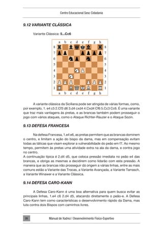 Centro Educacional Sesc Cidadania
Manual de Xadrez | Desenvolvimento Físico-Esportivo
28
9.12 VARIANTE CLÁSSICA
Variante Clássica: 5...Cc6
A variante clássica da Siciliana pode ser atingida de várias formas, como,
por exemplo, 1. e4 c5 2.Cf3 d6 3.d4 cxd4 4.Cxd4 Cf6 5.Cc3 Cc6. É uma variante
que traz mais vantagens às pretas, e as brancas também podem prosseguir o
jogo com vários ataques, como o Ataque Richter-Rauzer e o Ataque Sozin.
9.13 DEFESA FRANCESA
Na defesa Francesa, 1.e4 e6, as pretas permitem que as brancas dominem
o centro, e limitam a ação do bispo da dama, mas em compensação evitam
todas as táticas que visam explorar a vulnerabilidade do peão em f7. Ao mesmo
tempo, permitem às pretas uma atividade extra na ala da dama, e contra jogo
no centro.
A continuação típica é 2.d4 d5, que coloca pressão imediata no peão e4 das
brancas, e obriga as mesmas a decidirem como lidarão com esta pressão. A
maneira que as brancas irão prosseguir dá origem a várias linhas, entre as mais
comuns estão a Variante das Trocas, a Variante Avançada, a Variante Tarrasch,
a Variante Winawer e a Variante Clássica.
9.14 DEFESA CARO-KANN
A Defesa Caro-Kann é uma boa alternativa para quem busca evitar as
principais linhas, 1.e4 c6 2.d4 d5, atacando diretamente o peão-e. A Defesa
Caro-Kann tem como características o desenvolvimento rápido da Dama, mas
luta contra dois Bispos com caminhos livres.
 
