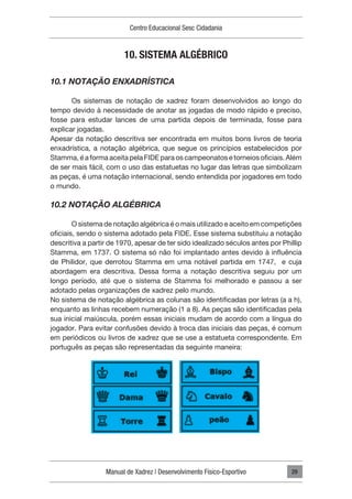 Manual de Xadrez | Desenvolvimento Físico-Esportivo
Centro Educacional Sesc Cidadania
29
10. SISTEMA ALGÉBRICO
10.1 NOTAÇÃO ENXADRÍSTICA
Os sistemas de notação de xadrez foram desenvolvidos ao longo do
tempo devido à necessidade de anotar as jogadas de modo rápido e preciso,
fosse para estudar lances de uma partida depois de terminada, fosse para
explicar jogadas.
Apesar da notação descritiva ser encontrada em muitos bons livros de teoria
enxadrística, a notação algébrica, que segue os princípios estabelecidos por
Stamma, é a forma aceita pela FIDE para os campeonatos e torneios oficiais. Além
de ser mais fácil, com o uso das estatuetas no lugar das letras que simbolizam
as peças, é uma notação internacional, sendo entendida por jogadores em todo
o mundo.
10.2 NOTAÇÃO ALGÉBRICA
O sistema de notação algébrica é o mais utilizado e aceito em competições
oficiais, sendo o sistema adotado pela FIDE. Esse sistema substituiu a notação
descritiva a partir de 1970, apesar de ter sido idealizado séculos antes por Phillip
Stamma, em 1737. O sistema só não foi implantado antes devido à influência
de Philidor, que derrotou Stamma em uma notável partida em 1747, e cuja
abordagem era descritiva. Dessa forma a notação descritiva seguiu por um
longo período, até que o sistema de Stamma foi melhorado e passou a ser
adotado pelas organizações de xadrez pelo mundo.
No sistema de notação algébrica as colunas são identificadas por letras (a a h),
enquanto as linhas recebem numeração (1 a 8). As peças são identificadas pela
sua inicial maiúscula, porém essas iniciais mudam de acordo com a língua do
jogador. Para evitar confusões devido à troca das iniciais das peças, é comum
em periódicos ou livros de xadrez que se use a estatueta correspondente. Em
português as peças são representadas da seguinte maneira:
 