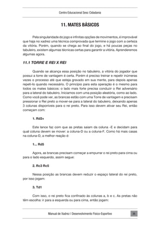 Manual de Xadrez | Desenvolvimento Físico-Esportivo
Centro Educacional Sesc Cidadania
35
11. MATES BÁSICOS
Pela singularidade do jogo e infinitas opções de movimentos, é improvável
que haja no xadrez uma técnica comprovada que termine o jogo com a certeza
da vitória. Porém, quando se chega ao final do jogo, e há poucas peças no
tabuleiro, existem algumas técnicas certas para garantir a vitória. Aprenderemos
algumas agora.
11.1 TORRE E REI X REI
Quando se alcança essa posição no tabuleiro, a vitória do jogador que
possui a torre de vantagem é certa. Porém é preciso treinar e repetir inúmeras
vezes o processo até que esteja gravado em sua mente, para depois apenas
repeti-lo quando necessário. O princípio para esta operação é o mesmo para
todos os mates básicos: o lado mais forte precisa conduzir o Rei adversário
para a lateral do tabuleiro. Iniciamos com uma posição aleatória, como ao lado.
Como você pode ver, as brancas estão com uma Torre de vantagem e precisam
pressionar o Rei preto a mover-se para a lateral do tabuleiro, deixando apenas
3 colunas disponíveis para o rei preto. Para isso devem ativar seu Rei, então
começam com:
1. Rd3+
Este lance faz com que as pretas saiam da coluna -E e decidam para
qual coluna devem se mover: a coluna-D ou a coluna-F. Como há mais casas
na coluna-D, a melhor reação é:
1... Rd5
Agora, as brancas precisam começar a empurrar o rei preto para cima ou
para o lado esquerdo, assim segue:
2. Rc3 Rc5
Nessa posição as brancas devem reduzir o espaço lateral do rei preto,
por isso jogam:
3. Td1
Com isso, o rei preto fica confinado às colunas a, b e c. As pretas não
têm escolha: ir para a esquerda ou para cima, então jogam:
 