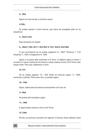 Centro Educacional Sesc Cidadania
Manual de Xadrez | Desenvolvimento Físico-Esportivo
36
3... Rb5
Agora é a hora de dar o primeiro xeque:
4.Td5+
As pretas atacam a torre branca, que deve ser protegida pelo rei na
sequência:
4... Rc6 5. Rc4
Esse processo se repete:
5... Rb6 6. Td6+ Rc7 7. Rc5 Rb7 8. Td7+ Rc8 9. Rc6 Rb8
O que aconteceria se as pretas jogassem 6... Ra5? Teríamos 7. Tc6
forçando 7... Ra4 e chegando à 8. Ta6#
Agora o rei preto está confinado à 8ª linha. O objetivo agora é forçar o
rei preto a ir para a frente do rei branco e então colocar a torre na 8ª linha e dar
xeque-mate. Para isso, afastamos a torre:
10. Te7
Se as pretas jogarem 10... Rc8 então as brancas jogam 11. Te8#,
vencendo a partida. Para evitar isso, as pretas jogam:
10... Ra8
Agora, basta para as brancas acompanhar com seu rei:
11. Rb6
As pretas são forçadas a jogar:
11... Rb8
E agora basta colocar a torre na 8ª linha:
12. Te8#
Pronto, as brancas venceram em apenas 12 lances. Esse método é fácil
 