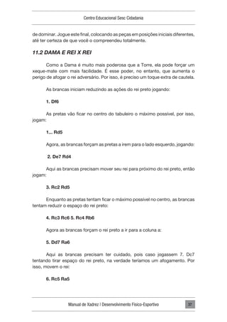 Manual de Xadrez | Desenvolvimento Físico-Esportivo
Centro Educacional Sesc Cidadania
37
de dominar. Jogue este final, colocando as peças em posições iniciais diferentes,
até ter certeza de que você o compreendeu totalmente.
11.2 DAMA E REI X REI
Como a Dama é muito mais poderosa que a Torre, ela pode forçar um
xeque-mate com mais facilidade. É esse poder, no entanto, que aumenta o
perigo de afogar o rei adversário. Por isso, é preciso um toque extra de cautela.
As brancas iniciam reduzindo as ações do rei preto jogando:
1. Df6
As pretas vão ficar no centro do tabuleiro o máximo possível, por isso,
jogam:
1... Rd5
Agora, as brancas forçam as pretas a irem para o lado esquerdo, jogando:
2. De7 Rd4
Aqui as brancas precisam mover seu rei para próximo do rei preto, então
jogam:
3. Rc2 Rd5
Enquanto as pretas tentam ficar o máximo possível no centro, as brancas
tentam reduzir o espaço do rei preto:
4. Rc3 Rc6 5. Rc4 Rb6
Agora as brancas forçam o rei preto a ir para a coluna a:
5. Dd7 Ra6
Aqui as brancas precisam ter cuidado, pois caso jogassem 7. Dc7
tentando tirar espaço do rei preto, na verdade teríamos um afogamento. Por
isso, movem o rei:
6. Rc5 Ra5
 