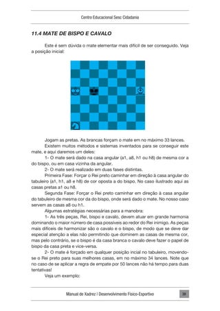 Manual de Xadrez | Desenvolvimento Físico-Esportivo
Centro Educacional Sesc Cidadania
39
11.4 MATE DE BISPO E CAVALO
Este é sem dúvida o mate elementar mais difícil de ser conseguido. Veja
a posição inicial:
Jogam as pretas. As brancas forçam o mate em no máximo 33 lances.
Existem muitos métodos e sistemas inventados para se conseguir este
mate, e aqui daremos um deles:
1- O mate será dado na casa angular (a1, a8, h1 ou h8) de mesma cor a
do bispo, ou em casa vizinha da angular.
2- O mate será realizado em duas fases distintas.
Primeira Fase: Forçar o Rei preto caminhar em direção à casa angular do
tabuleiro (a1, h1, a8 e h8) de cor oposta a do bispo. No caso ilustrado aqui as
casas pretas a1 ou h8.
Segunda Fase: Forçar o Rei preto caminhar em direção à casa angular
do tabuleiro de mesma cor da do bispo, onde será dado o mate. No nosso caso
servem as casas a8 ou h1.
Algumas estratégias necessárias para a manobra:
1- As três peças, Rei, bispo e cavalo, devem atuar em grande harmonia
dominando o maior número de casa possíveis ao redor do Rei inimigo. As peças
mais difíceis de harmonizar são o cavalo e o bispo, de modo que se deve dar
especial atenção a elas não permitindo que dominem as casas de mesma cor,
mas pelo contrário, se o bispo é da casa branca o cavalo deve fazer o papel de
bispo da casa preta e vice-versa.
2- O mate é forçado em qualquer posição incial no tabuleiro, movendo-
se o Rei preto para suas melhores casas, em no máximo 34 lances. Note que
no caso de se aplicar a regra de empate por 50 lances não há tempo para duas
tentativas!
Veja um exemplo:
 
