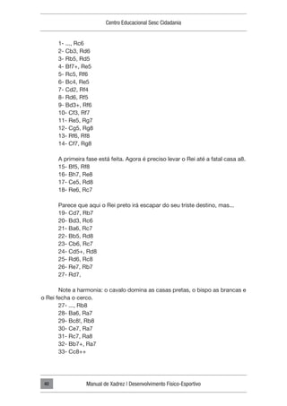 Centro Educacional Sesc Cidadania
Manual de Xadrez | Desenvolvimento Físico-Esportivo
40
1- ..., Rc6
2- Cb3, Rd6
3- Rb5, Rd5
4- Bf7+, Re5
5- Rc5, Rf6
6- Bc4, Re5
7- Cd2, Rf4
8- Rd6, Rf5
9- Bd3+, Rf6
10- Cf3, Rf7
11- Re5, Rg7
12- Cg5, Rg8
13- Rf6, Rf8
14- Cf7, Rg8
A primeira fase está feita. Agora é preciso levar o Rei até a fatal casa a8.
15- Bf5, Rf8
16- Bh7, Re8
17- Ce5, Rd8
18- Re6, Rc7
Parece que aqui o Rei preto irá escapar do seu triste destino, mas...
19- Cd7, Rb7
20- Bd3, Rc6
21- Ba6, Rc7
22- Bb5, Rd8
23- Cb6, Rc7
24- Cd5+, Rd8
25- Rd6, Rc8
26- Re7, Rb7
27- Rd7,
Note a harmonia: o cavalo domina as casas pretas, o bispo as brancas e
o Rei fecha o cerco.
27- ..., Rb8
28- Ba6, Ra7
29- Bc8!, Rb8
30- Ce7, Ra7
31- Rc7, Ra8
32- Bb7+, Ra7
33- Cc8++
 