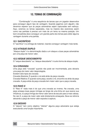 Centro Educacional Sesc Cidadania
Manual de Xadrez | Desenvolvimento Físico-Esportivo
42
12. TEMAS DE COMBINAÇÃO
“Combinação” é uma sequência de lances que um jogador desenvolve
para conseguir algum tipo de vantagem. Quando jogamos com alguém, não
devemos esperar que as peças adversárias sejam capturadas sem esforço.
Aqui, veremos os temas separados, mas na maioria dos exercícios assim
como nas partidas é preciso unir mais de um tema na mesma posição. Um
bom enxadrista deve conseguir unir grande parte dos temas para obter alguma
vantagem durante uma partida.
12.1 SACRIFÍCIO
O “sacrifício” é a entrega de material, visando conseguir vantagem mais tarde.
12.2 ATAQUE DUPLO
“Ataque duplo” é a denominação dada a um ataque a duas peças adversárias
por uma peça de menor valor.
12.3 XEQUE DESCOBERTO
O “xeque descoberto” ou “ataque descoberto” é outra forma de ataque duplo.
12.4 CRAVADA
Uma peça está “cravada” quando não pode ser movimentada, pois deixaria
uma peça de maior valor desprotegida.
Existem dois tipos de cravada:
Cravada Absoluta: É quando o rei está atrás da peça cravada.
Cravada Relativa: É quando outra peça, exceto o rei, encontra-se atrás da peça
cravada. A peça atrás da peça cravada tem maior valor que a peça cravada.
12.5 RAIO X
O “Raio X” nada mais é do que uma cravada ao inverso. Na cravada, uma
peça ameaça duas peças inimigas ao longo de uma linha em que exerce sua
influência, e a peça inimiga de menor valor serve de escudo para a mais valiosa.
No raio X, a peça de maior valor está diretamente ameaçada. Deve-se retirá-la
deixando a peça de menor valor exposta à captura.
12.6 DESVIO
O “desvio” tem como objetivo “distrair” alguma peça adversária que esteja
executando uma função importante.
 