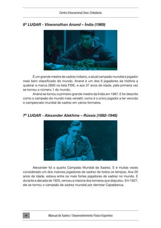 Centro Educacional Sesc Cidadania
Manual de Xadrez | Desenvolvimento Físico-Esportivo
44
8O
LUGAR - Viswanathan Anand – Índia (1969)
É um grande mestre de xadrez indiano, o atual campeão mundial e jogador
mais bem classificado do mundo. Anand é um dos 6 jogadores da história a
quebrar a marca 2800 na lista FIDE, e aos 37 anos de idade, pela primeira vez
se tornou o número 1 do mundo.
Anand se tornou o primeiro grande mestre da Índia em 1987. E foi descrito
como o campeão do mundo mais versátil, como é o único jogador a ter vencido
o campeonato mundial de xadrez em vários formatos.
7O
LUGAR - Alexander Alekhine – Rússia (1892-1946)
Alexander foi o quarto Campeão Mundial de Xadrez. E é muitas vezes
considerado um dos maiores jogadores de xadrez de todos os tempos. Aos 20
anos de idade, estava entre os mais fortes jogadores de xadrez no mundo. E
durante a década de 1920, venceu a maioria dos torneios que disputou. Em 1927,
ele se tornou o campeão de xadrez mundial por derrotar Capablanca.
 