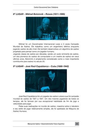 Manual de Xadrez | Desenvolvimento Físico-Esportivo
Centro Educacional Sesc Cidadania
45
6O
LUGAR - Mikhail Botvinnik – Rússia (1911-1995)
Mikhail foi um Grandmaster Internacional russo e 3 vezes Campeão
Mundial de Xadrez. Ele trabalhou como um engenheiro elétrico enquanto
jogando xadrez de alto nível. Ele também desenvolveu um algoritmo de xadrez
projetado para pensar como um jogador humano.
Jogando classe de xadrez por décadas, sendo um autor eminente de xadrez,
um dos pioneiros do xadrez de computador e um mestre de xadrez em seus
últimos anos, Botvinnik é amplamente considerado como o mais importante
contribuinte para xadrez no século 20.
5O
LUGAR - José Raúl Capablanca – Cuba (1888-1942)
José Raúl Capablanca foi um jogador de xadrez cubano que foi campeão
mundial de xadrez de 1921 a 1927. Um dos maiores jogadores de todos os
tempos, ele foi famoso por sua excepcional habilidade de fim de jogo e
velocidade para jogar.
Pelas suas realizações no mundo de xadrez, maestria sobre o tabuleiro
e seu estilo de jogar relativamente simples, ele foi apelidado de Máquina de
Xadrez Humana.
 