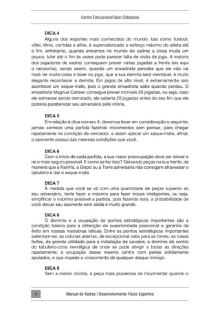 Centro Educacional Sesc Cidadania
Manual de Xadrez | Desenvolvimento Físico-Esportivo
4
DICA 4
Alguns dos esportes mais conhecidos do mundo, tais como futebol,
vôlei, tênis, corridas e afins, é supervalorizado o esforço máximo do atleta até
o fim, entretanto, quando entramos no mundo do xadrez a coisa muda um
pouco, lutar até o fim às vezes pode parecer falta de visão de jogo. A maioria
dos jogadores de xadrez conseguem prever várias jogadas a frente (eis aqui
o raciocínio), sendo assim, quando um enxadrista percebe que ele não vai
mais ter muita coisa a fazer no jogo, que a sua derrota será inevitável, é muito
elegante reconhecer a derrota. Em jogos de alto nível, é extremamente raro
acontecer um xeque-mate, pois o grande enxadrista sabe quando perdeu. O
enxadrista Magnus Carlsen consegue prever incríveis 20 jogadas, ou seja, caso
ele estivesse sendo derrotado, ele saberia 20 jogadas antes do seu fim que ele
poderia parabenizar seu adversário pela vitória.
DICA 5
Em relação à dica número 4, devemos levar em consideração o seguinte;
jamais comece uma partida fazendo movimentos sem pensar, para chegar
rapidamente na condição de vencedor, e assim aplicar um xeque-mate, afinal,
o oponente possui das mesmas condições que você.
DICA 6
Com o início de cada partida, a sua maior preocupação deve ser deixar o
rei o mais seguro possível. E como se faz isso? Deixando peças na sua frente, de
maneira que a Rainha, o Bispo ou a Torre adversária não consigam atravessar o
tabuleiro e dar o xeque-mate.
DICA 7
À medida que você se vê com uma quantidade de peças superior ao
seu adversário, tente fazer o máximo para fazer trocas inteligentes, ou seja,
simplificar o máximo possível a partida, pois fazendo isso, a probabilidade de
você deixar seu oponente sem saída é muito grande.
DICA 8
O domínio e a ocupação de pontos estratégicos importantes são a
condição básica para a obtenção de superioridade posicional e garantia de
êxito em nossas manobras táticas. Entre os pontos estratégicos importantes
salientam-se: as colunas abertas, de excepcional valia para as torres; as casas
fortes, de grande utilidade para a instalação de cavalos; o domínio do centro
do tabuleiro-zona nevrálgica de onde se pode atingir a todas as direções
rapidamente; a ocupação desse mesmo centro com peões solidamente
apoiados, o que impede o crescimento de qualquer ataque inimigo.
DICA 9
Sem a menor dúvida, a peça mais prazerosa de movimentar quando o
 